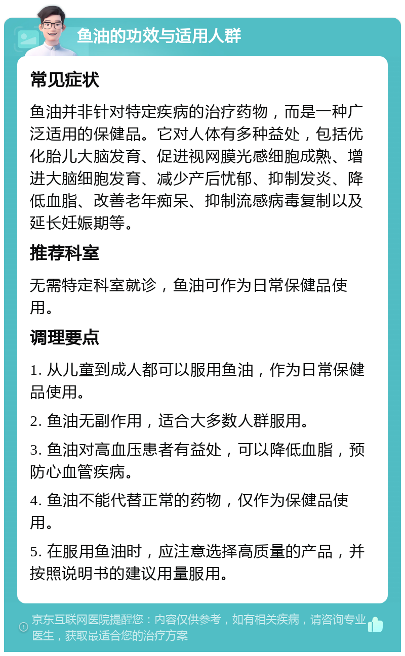 鱼油的功效与适用人群 常见症状 鱼油并非针对特定疾病的治疗药物，而是一种广泛适用的保健品。它对人体有多种益处，包括优化胎儿大脑发育、促进视网膜光感细胞成熟、增进大脑细胞发育、减少产后忧郁、抑制发炎、降低血脂、改善老年痴呆、抑制流感病毒复制以及延长妊娠期等。 推荐科室 无需特定科室就诊，鱼油可作为日常保健品使用。 调理要点 1. 从儿童到成人都可以服用鱼油，作为日常保健品使用。 2. 鱼油无副作用，适合大多数人群服用。 3. 鱼油对高血压患者有益处，可以降低血脂，预防心血管疾病。 4. 鱼油不能代替正常的药物，仅作为保健品使用。 5. 在服用鱼油时，应注意选择高质量的产品，并按照说明书的建议用量服用。