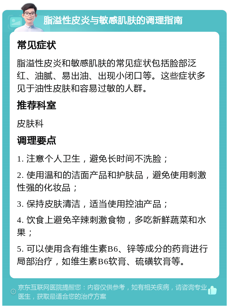 脂溢性皮炎与敏感肌肤的调理指南 常见症状 脂溢性皮炎和敏感肌肤的常见症状包括脸部泛红、油腻、易出油、出现小闭口等。这些症状多见于油性皮肤和容易过敏的人群。 推荐科室 皮肤科 调理要点 1. 注意个人卫生，避免长时间不洗脸； 2. 使用温和的洁面产品和护肤品，避免使用刺激性强的化妆品； 3. 保持皮肤清洁，适当使用控油产品； 4. 饮食上避免辛辣刺激食物，多吃新鲜蔬菜和水果； 5. 可以使用含有维生素B6、锌等成分的药膏进行局部治疗，如维生素B6软膏、硫磺软膏等。