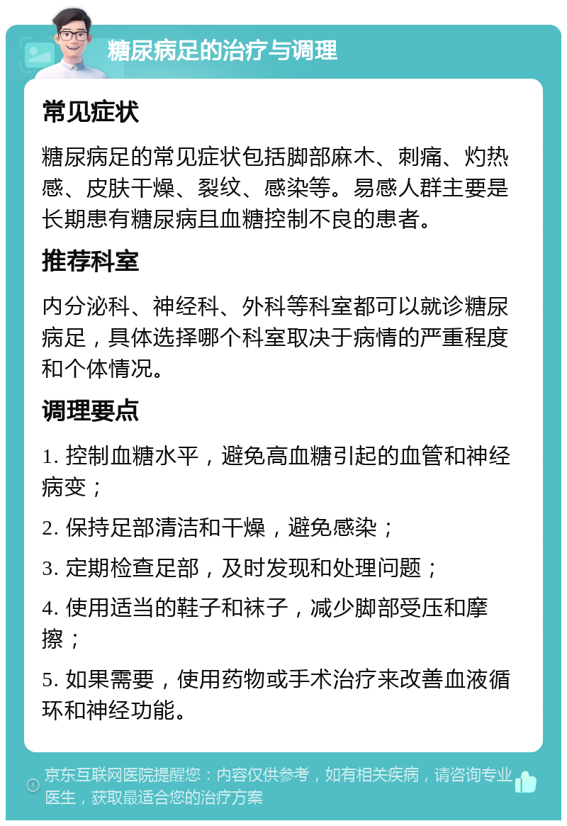 糖尿病足的治疗与调理 常见症状 糖尿病足的常见症状包括脚部麻木、刺痛、灼热感、皮肤干燥、裂纹、感染等。易感人群主要是长期患有糖尿病且血糖控制不良的患者。 推荐科室 内分泌科、神经科、外科等科室都可以就诊糖尿病足，具体选择哪个科室取决于病情的严重程度和个体情况。 调理要点 1. 控制血糖水平，避免高血糖引起的血管和神经病变； 2. 保持足部清洁和干燥，避免感染； 3. 定期检查足部，及时发现和处理问题； 4. 使用适当的鞋子和袜子，减少脚部受压和摩擦； 5. 如果需要，使用药物或手术治疗来改善血液循环和神经功能。