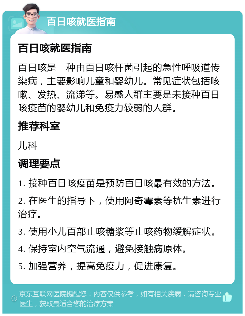 百日咳就医指南 百日咳就医指南 百日咳是一种由百日咳杆菌引起的急性呼吸道传染病，主要影响儿童和婴幼儿。常见症状包括咳嗽、发热、流涕等。易感人群主要是未接种百日咳疫苗的婴幼儿和免疫力较弱的人群。 推荐科室 儿科 调理要点 1. 接种百日咳疫苗是预防百日咳最有效的方法。 2. 在医生的指导下，使用阿奇霉素等抗生素进行治疗。 3. 使用小儿百部止咳糖浆等止咳药物缓解症状。 4. 保持室内空气流通，避免接触病原体。 5. 加强营养，提高免疫力，促进康复。