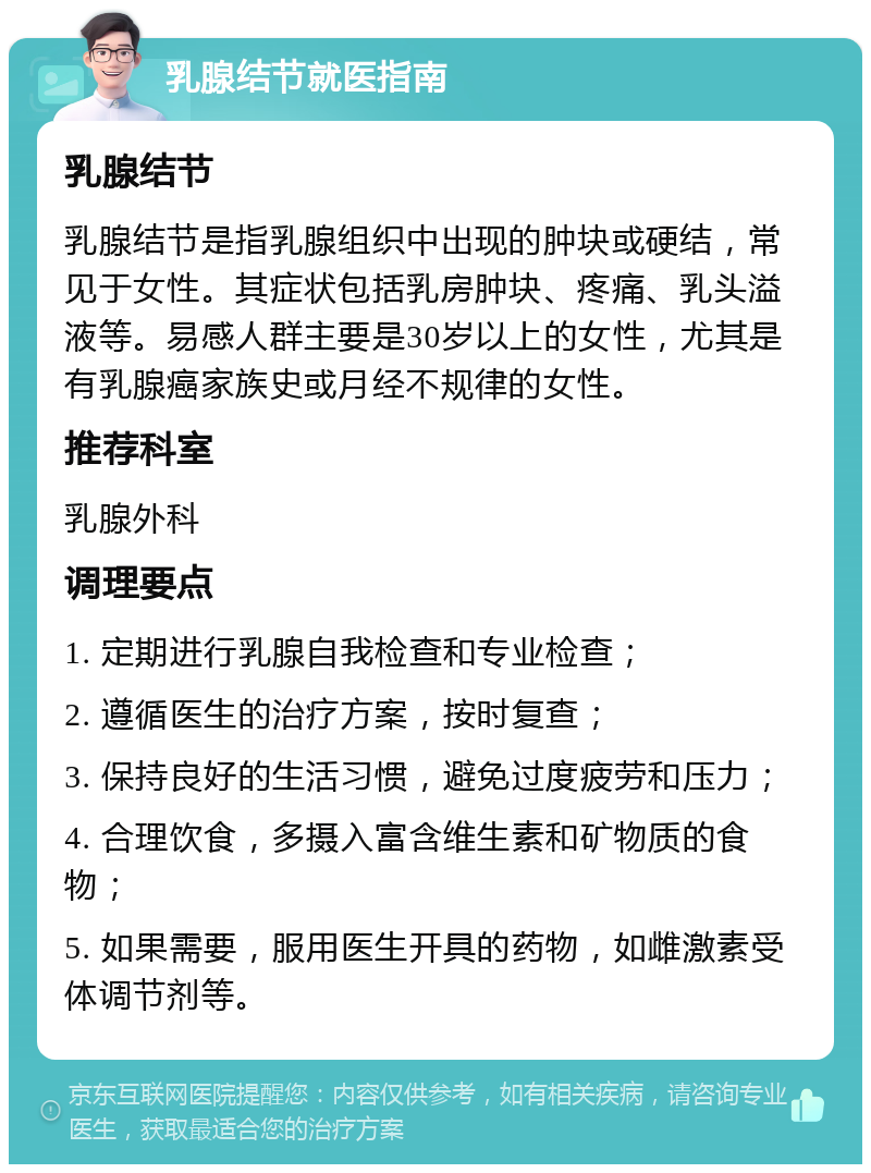 乳腺结节就医指南 乳腺结节 乳腺结节是指乳腺组织中出现的肿块或硬结，常见于女性。其症状包括乳房肿块、疼痛、乳头溢液等。易感人群主要是30岁以上的女性，尤其是有乳腺癌家族史或月经不规律的女性。 推荐科室 乳腺外科 调理要点 1. 定期进行乳腺自我检查和专业检查； 2. 遵循医生的治疗方案，按时复查； 3. 保持良好的生活习惯，避免过度疲劳和压力； 4. 合理饮食，多摄入富含维生素和矿物质的食物； 5. 如果需要，服用医生开具的药物，如雌激素受体调节剂等。