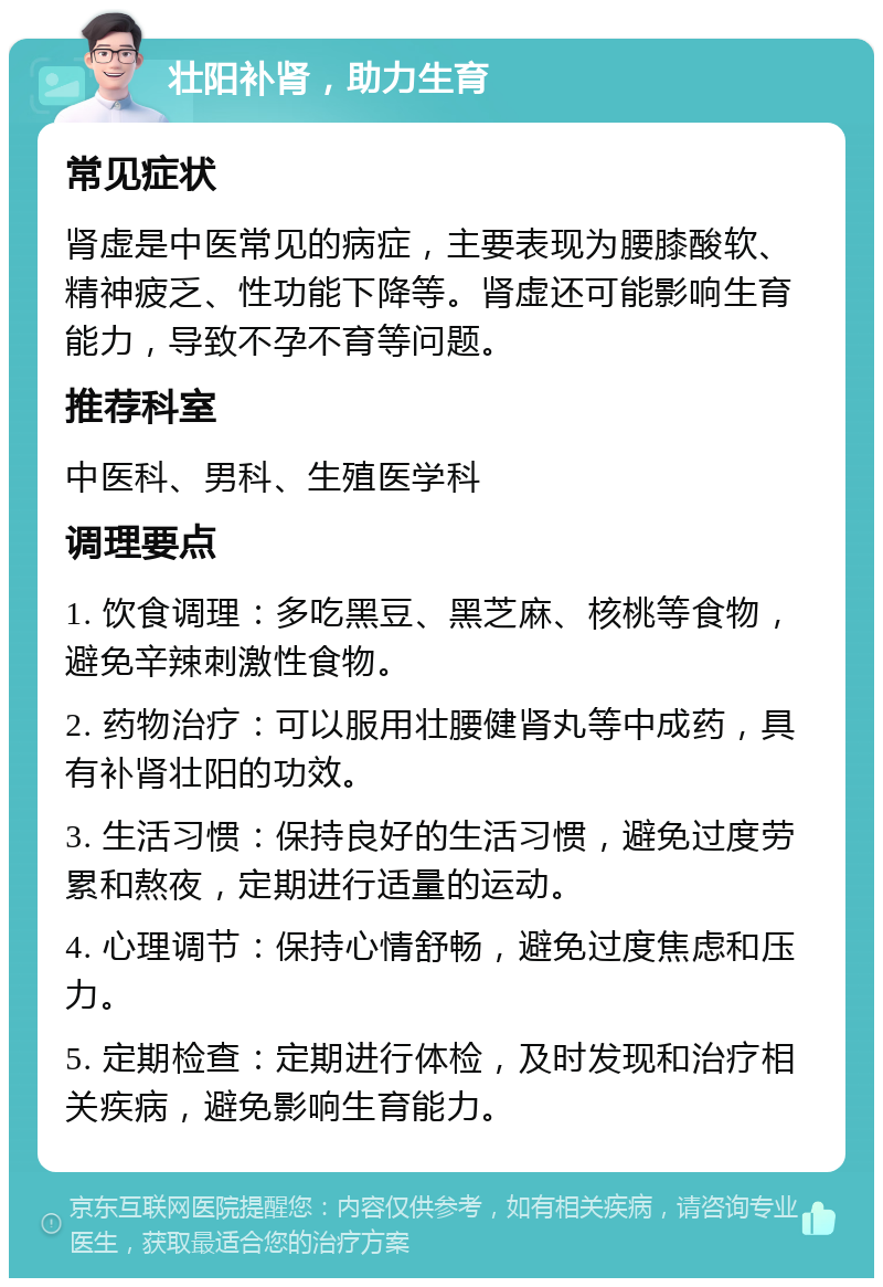 壮阳补肾，助力生育 常见症状 肾虚是中医常见的病症，主要表现为腰膝酸软、精神疲乏、性功能下降等。肾虚还可能影响生育能力，导致不孕不育等问题。 推荐科室 中医科、男科、生殖医学科 调理要点 1. 饮食调理：多吃黑豆、黑芝麻、核桃等食物，避免辛辣刺激性食物。 2. 药物治疗：可以服用壮腰健肾丸等中成药，具有补肾壮阳的功效。 3. 生活习惯：保持良好的生活习惯，避免过度劳累和熬夜，定期进行适量的运动。 4. 心理调节：保持心情舒畅，避免过度焦虑和压力。 5. 定期检查：定期进行体检，及时发现和治疗相关疾病，避免影响生育能力。