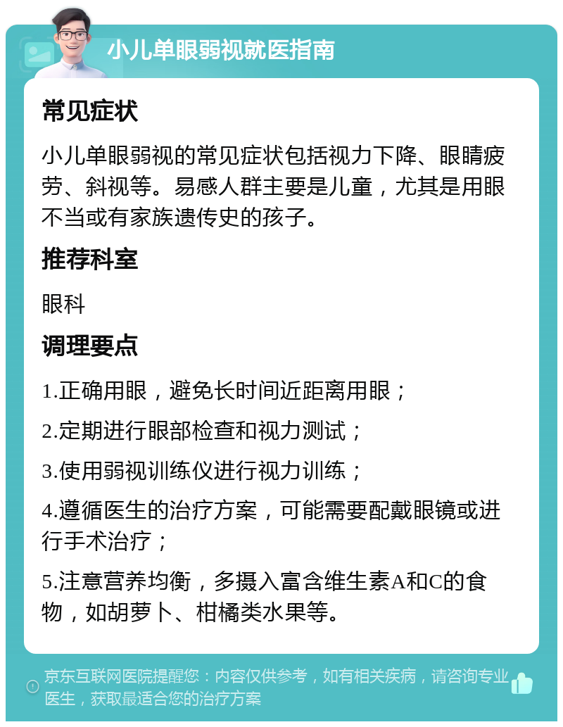 小儿单眼弱视就医指南 常见症状 小儿单眼弱视的常见症状包括视力下降、眼睛疲劳、斜视等。易感人群主要是儿童，尤其是用眼不当或有家族遗传史的孩子。 推荐科室 眼科 调理要点 1.正确用眼，避免长时间近距离用眼； 2.定期进行眼部检查和视力测试； 3.使用弱视训练仪进行视力训练； 4.遵循医生的治疗方案，可能需要配戴眼镜或进行手术治疗； 5.注意营养均衡，多摄入富含维生素A和C的食物，如胡萝卜、柑橘类水果等。