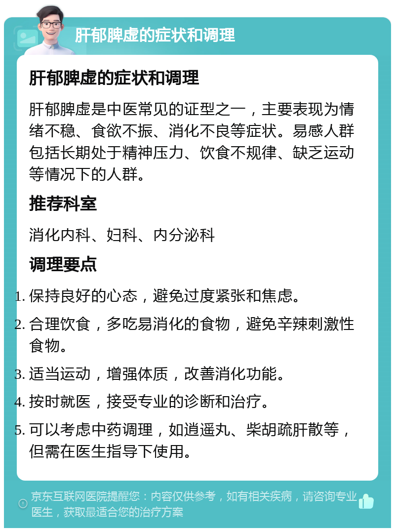 肝郁脾虚的症状和调理 肝郁脾虚的症状和调理 肝郁脾虚是中医常见的证型之一，主要表现为情绪不稳、食欲不振、消化不良等症状。易感人群包括长期处于精神压力、饮食不规律、缺乏运动等情况下的人群。 推荐科室 消化内科、妇科、内分泌科 调理要点 保持良好的心态，避免过度紧张和焦虑。 合理饮食，多吃易消化的食物，避免辛辣刺激性食物。 适当运动，增强体质，改善消化功能。 按时就医，接受专业的诊断和治疗。 可以考虑中药调理，如逍遥丸、柴胡疏肝散等，但需在医生指导下使用。