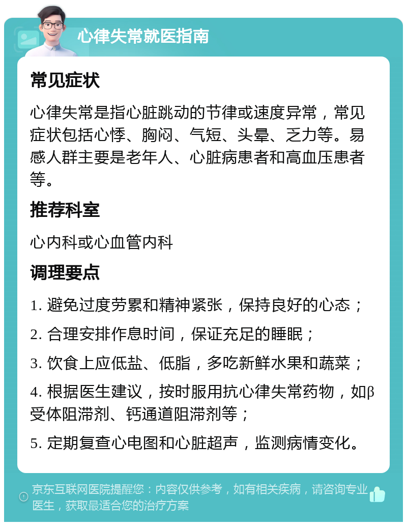 心律失常就医指南 常见症状 心律失常是指心脏跳动的节律或速度异常，常见症状包括心悸、胸闷、气短、头晕、乏力等。易感人群主要是老年人、心脏病患者和高血压患者等。 推荐科室 心内科或心血管内科 调理要点 1. 避免过度劳累和精神紧张，保持良好的心态； 2. 合理安排作息时间，保证充足的睡眠； 3. 饮食上应低盐、低脂，多吃新鲜水果和蔬菜； 4. 根据医生建议，按时服用抗心律失常药物，如β受体阻滞剂、钙通道阻滞剂等； 5. 定期复查心电图和心脏超声，监测病情变化。