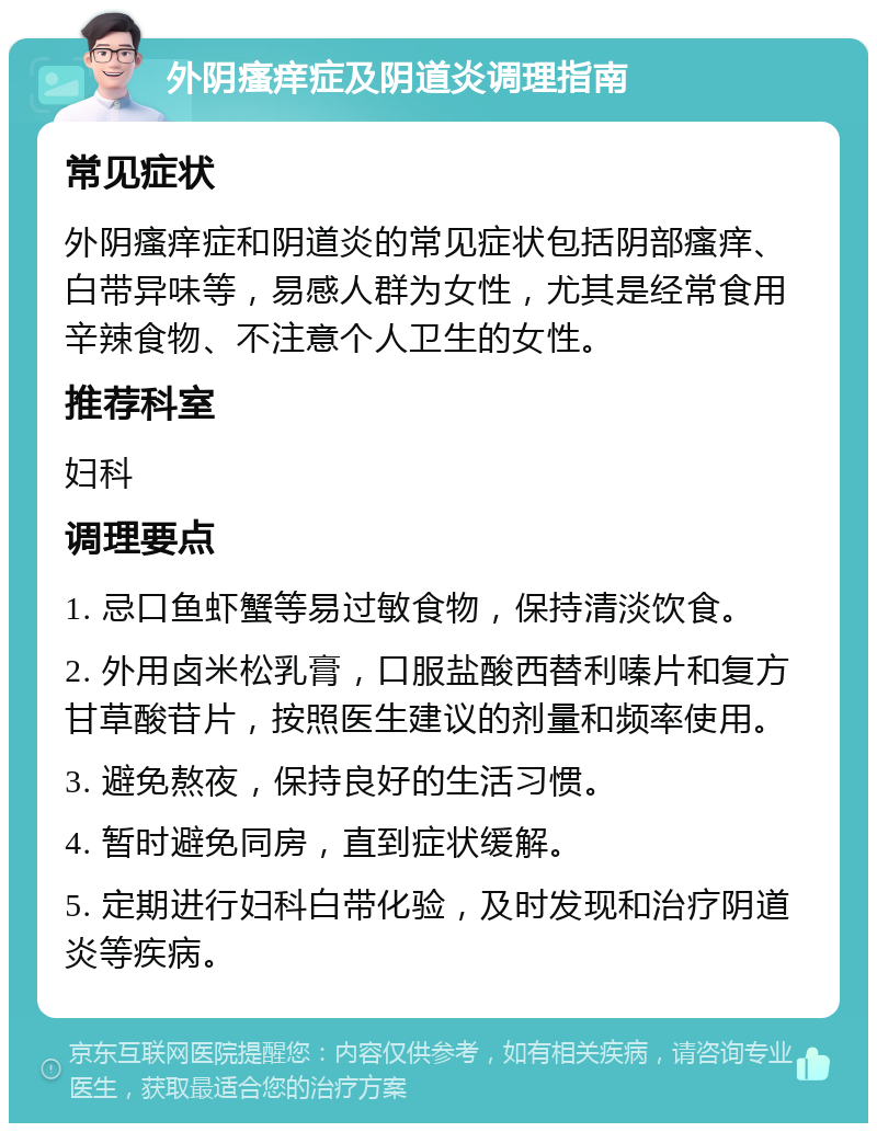 外阴瘙痒症及阴道炎调理指南 常见症状 外阴瘙痒症和阴道炎的常见症状包括阴部瘙痒、白带异味等，易感人群为女性，尤其是经常食用辛辣食物、不注意个人卫生的女性。 推荐科室 妇科 调理要点 1. 忌口鱼虾蟹等易过敏食物，保持清淡饮食。 2. 外用卤米松乳膏，口服盐酸西替利嗪片和复方甘草酸苷片，按照医生建议的剂量和频率使用。 3. 避免熬夜，保持良好的生活习惯。 4. 暂时避免同房，直到症状缓解。 5. 定期进行妇科白带化验，及时发现和治疗阴道炎等疾病。