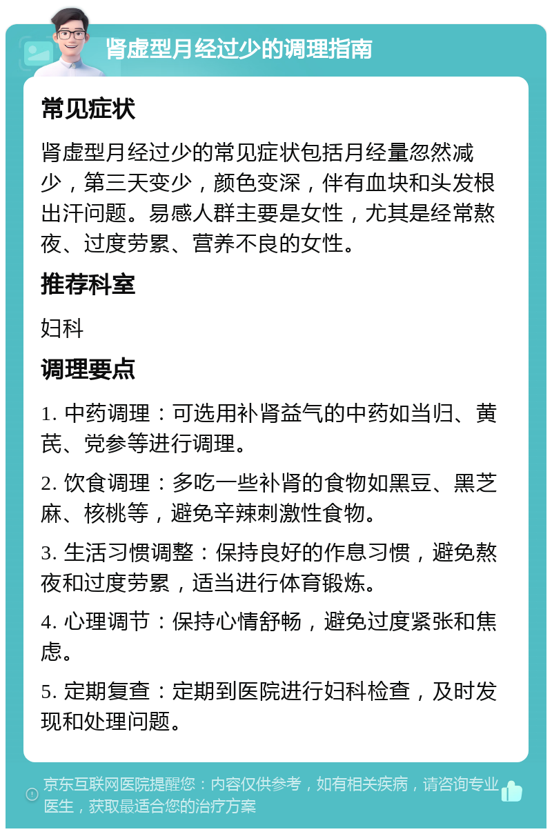 肾虚型月经过少的调理指南 常见症状 肾虚型月经过少的常见症状包括月经量忽然减少，第三天变少，颜色变深，伴有血块和头发根出汗问题。易感人群主要是女性，尤其是经常熬夜、过度劳累、营养不良的女性。 推荐科室 妇科 调理要点 1. 中药调理：可选用补肾益气的中药如当归、黄芪、党参等进行调理。 2. 饮食调理：多吃一些补肾的食物如黑豆、黑芝麻、核桃等，避免辛辣刺激性食物。 3. 生活习惯调整：保持良好的作息习惯，避免熬夜和过度劳累，适当进行体育锻炼。 4. 心理调节：保持心情舒畅，避免过度紧张和焦虑。 5. 定期复查：定期到医院进行妇科检查，及时发现和处理问题。