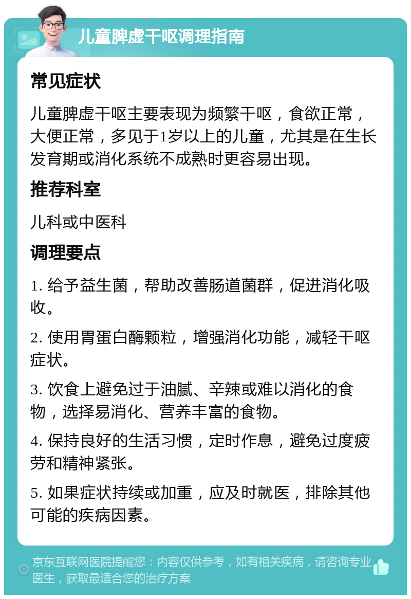 儿童脾虚干呕调理指南 常见症状 儿童脾虚干呕主要表现为频繁干呕，食欲正常，大便正常，多见于1岁以上的儿童，尤其是在生长发育期或消化系统不成熟时更容易出现。 推荐科室 儿科或中医科 调理要点 1. 给予益生菌，帮助改善肠道菌群，促进消化吸收。 2. 使用胃蛋白酶颗粒，增强消化功能，减轻干呕症状。 3. 饮食上避免过于油腻、辛辣或难以消化的食物，选择易消化、营养丰富的食物。 4. 保持良好的生活习惯，定时作息，避免过度疲劳和精神紧张。 5. 如果症状持续或加重，应及时就医，排除其他可能的疾病因素。