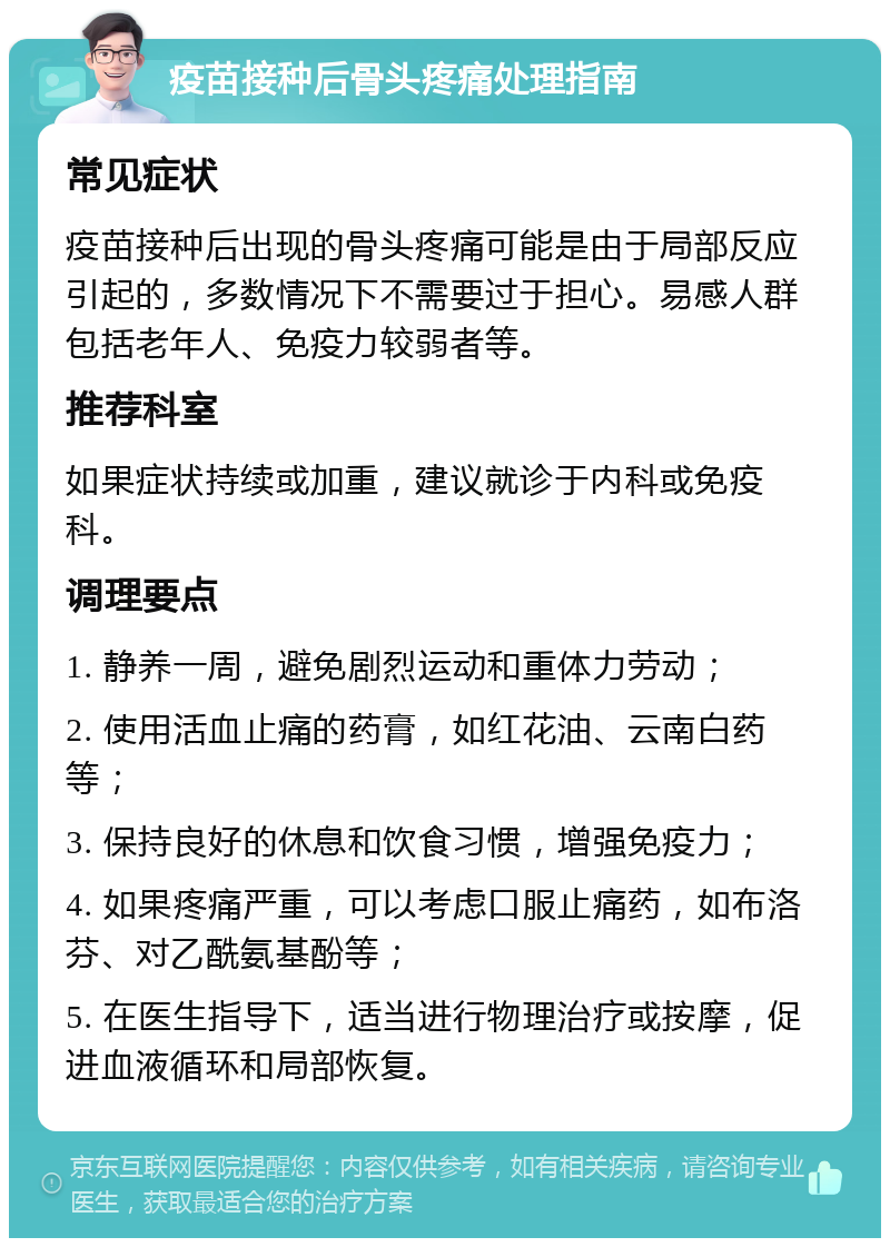 疫苗接种后骨头疼痛处理指南 常见症状 疫苗接种后出现的骨头疼痛可能是由于局部反应引起的，多数情况下不需要过于担心。易感人群包括老年人、免疫力较弱者等。 推荐科室 如果症状持续或加重，建议就诊于内科或免疫科。 调理要点 1. 静养一周，避免剧烈运动和重体力劳动； 2. 使用活血止痛的药膏，如红花油、云南白药等； 3. 保持良好的休息和饮食习惯，增强免疫力； 4. 如果疼痛严重，可以考虑口服止痛药，如布洛芬、对乙酰氨基酚等； 5. 在医生指导下，适当进行物理治疗或按摩，促进血液循环和局部恢复。