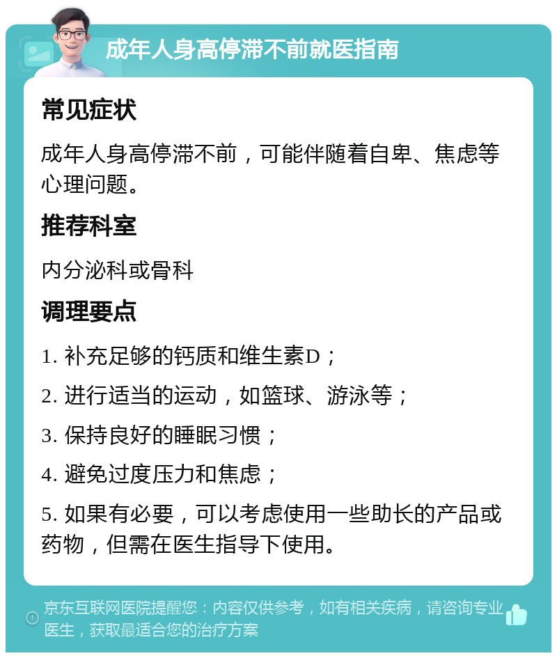 成年人身高停滞不前就医指南 常见症状 成年人身高停滞不前，可能伴随着自卑、焦虑等心理问题。 推荐科室 内分泌科或骨科 调理要点 1. 补充足够的钙质和维生素D； 2. 进行适当的运动，如篮球、游泳等； 3. 保持良好的睡眠习惯； 4. 避免过度压力和焦虑； 5. 如果有必要，可以考虑使用一些助长的产品或药物，但需在医生指导下使用。