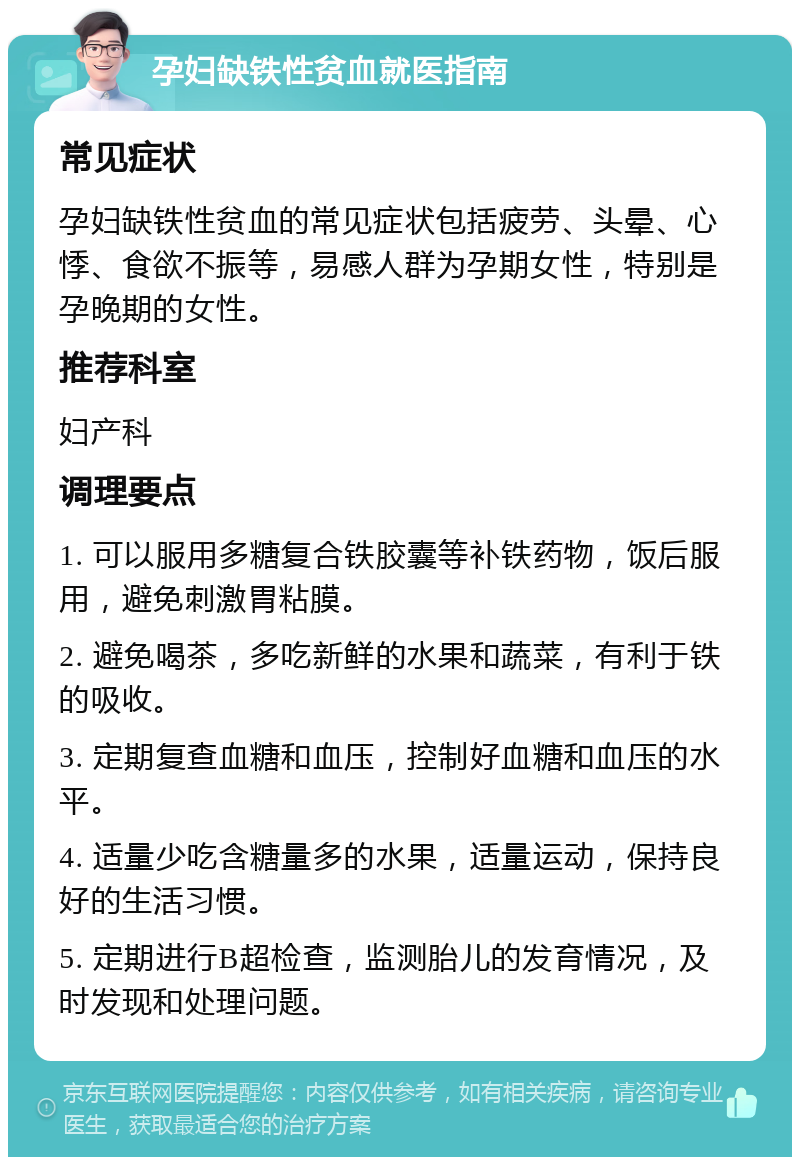 孕妇缺铁性贫血就医指南 常见症状 孕妇缺铁性贫血的常见症状包括疲劳、头晕、心悸、食欲不振等，易感人群为孕期女性，特别是孕晚期的女性。 推荐科室 妇产科 调理要点 1. 可以服用多糖复合铁胶囊等补铁药物，饭后服用，避免刺激胃粘膜。 2. 避免喝茶，多吃新鲜的水果和蔬菜，有利于铁的吸收。 3. 定期复查血糖和血压，控制好血糖和血压的水平。 4. 适量少吃含糖量多的水果，适量运动，保持良好的生活习惯。 5. 定期进行B超检查，监测胎儿的发育情况，及时发现和处理问题。