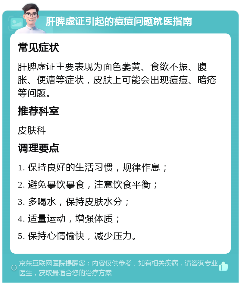 肝脾虚证引起的痘痘问题就医指南 常见症状 肝脾虚证主要表现为面色萎黄、食欲不振、腹胀、便溏等症状，皮肤上可能会出现痘痘、暗疮等问题。 推荐科室 皮肤科 调理要点 1. 保持良好的生活习惯，规律作息； 2. 避免暴饮暴食，注意饮食平衡； 3. 多喝水，保持皮肤水分； 4. 适量运动，增强体质； 5. 保持心情愉快，减少压力。