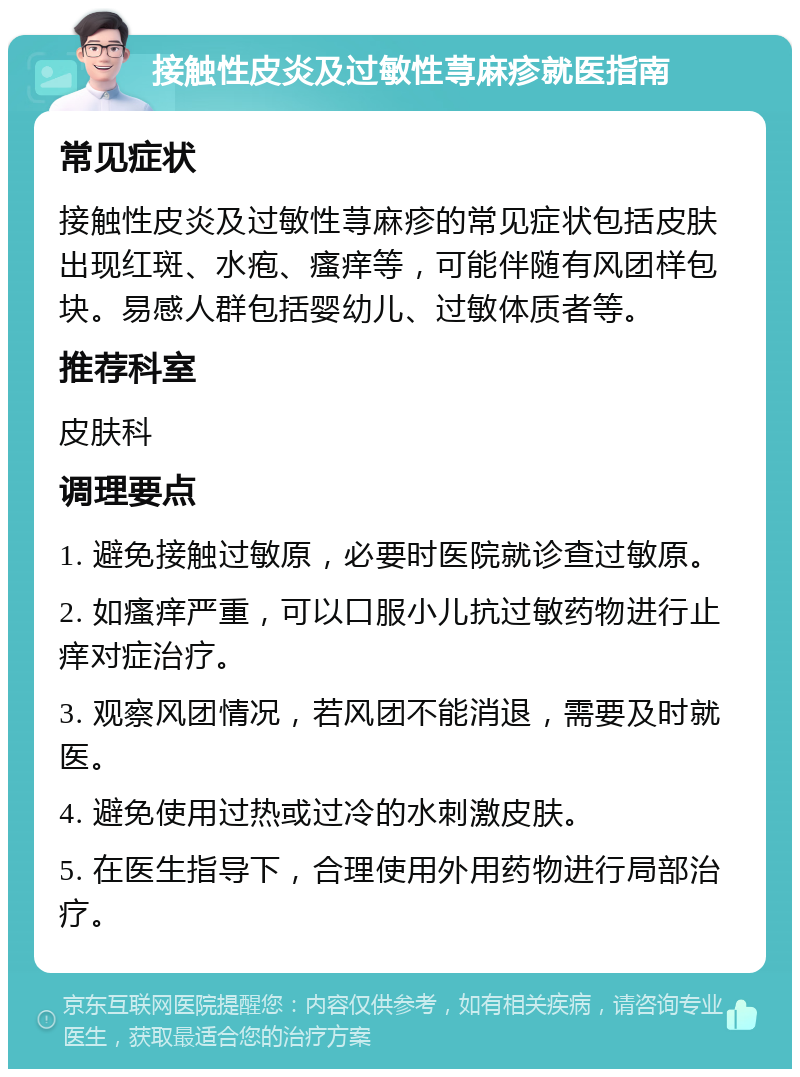 接触性皮炎及过敏性荨麻疹就医指南 常见症状 接触性皮炎及过敏性荨麻疹的常见症状包括皮肤出现红斑、水疱、瘙痒等，可能伴随有风团样包块。易感人群包括婴幼儿、过敏体质者等。 推荐科室 皮肤科 调理要点 1. 避免接触过敏原，必要时医院就诊查过敏原。 2. 如瘙痒严重，可以口服小儿抗过敏药物进行止痒对症治疗。 3. 观察风团情况，若风团不能消退，需要及时就医。 4. 避免使用过热或过冷的水刺激皮肤。 5. 在医生指导下，合理使用外用药物进行局部治疗。