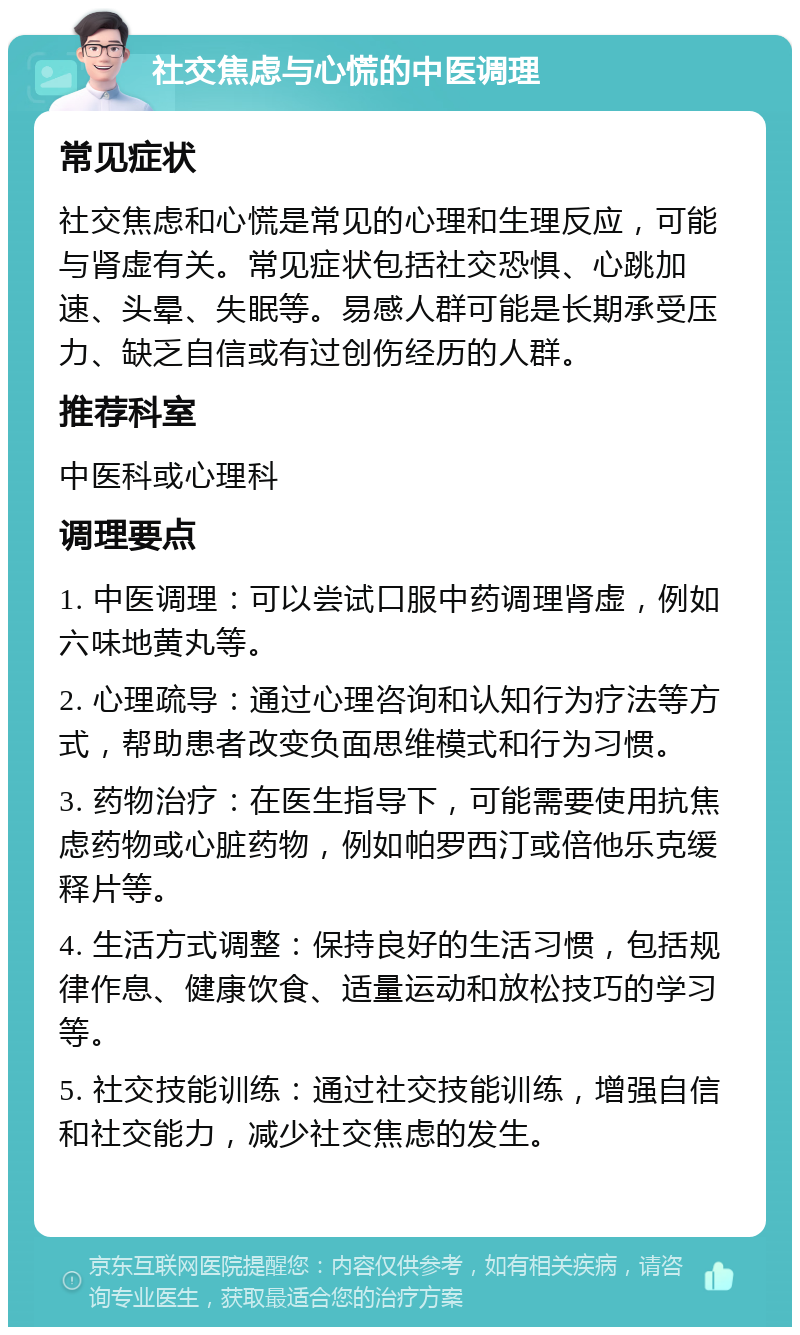 社交焦虑与心慌的中医调理 常见症状 社交焦虑和心慌是常见的心理和生理反应，可能与肾虚有关。常见症状包括社交恐惧、心跳加速、头晕、失眠等。易感人群可能是长期承受压力、缺乏自信或有过创伤经历的人群。 推荐科室 中医科或心理科 调理要点 1. 中医调理：可以尝试口服中药调理肾虚，例如六味地黄丸等。 2. 心理疏导：通过心理咨询和认知行为疗法等方式，帮助患者改变负面思维模式和行为习惯。 3. 药物治疗：在医生指导下，可能需要使用抗焦虑药物或心脏药物，例如帕罗西汀或倍他乐克缓释片等。 4. 生活方式调整：保持良好的生活习惯，包括规律作息、健康饮食、适量运动和放松技巧的学习等。 5. 社交技能训练：通过社交技能训练，增强自信和社交能力，减少社交焦虑的发生。