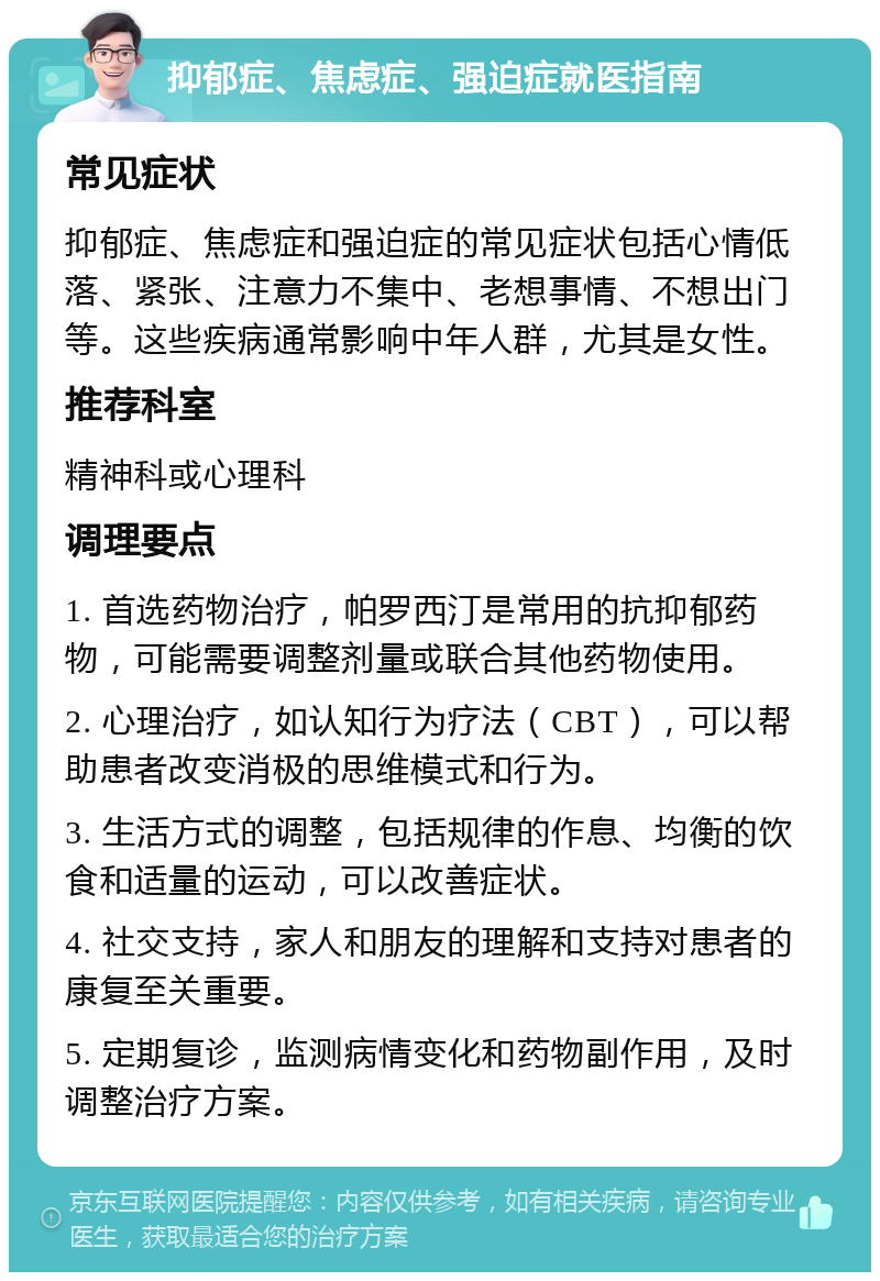 抑郁症、焦虑症、强迫症就医指南 常见症状 抑郁症、焦虑症和强迫症的常见症状包括心情低落、紧张、注意力不集中、老想事情、不想出门等。这些疾病通常影响中年人群，尤其是女性。 推荐科室 精神科或心理科 调理要点 1. 首选药物治疗，帕罗西汀是常用的抗抑郁药物，可能需要调整剂量或联合其他药物使用。 2. 心理治疗，如认知行为疗法（CBT），可以帮助患者改变消极的思维模式和行为。 3. 生活方式的调整，包括规律的作息、均衡的饮食和适量的运动，可以改善症状。 4. 社交支持，家人和朋友的理解和支持对患者的康复至关重要。 5. 定期复诊，监测病情变化和药物副作用，及时调整治疗方案。