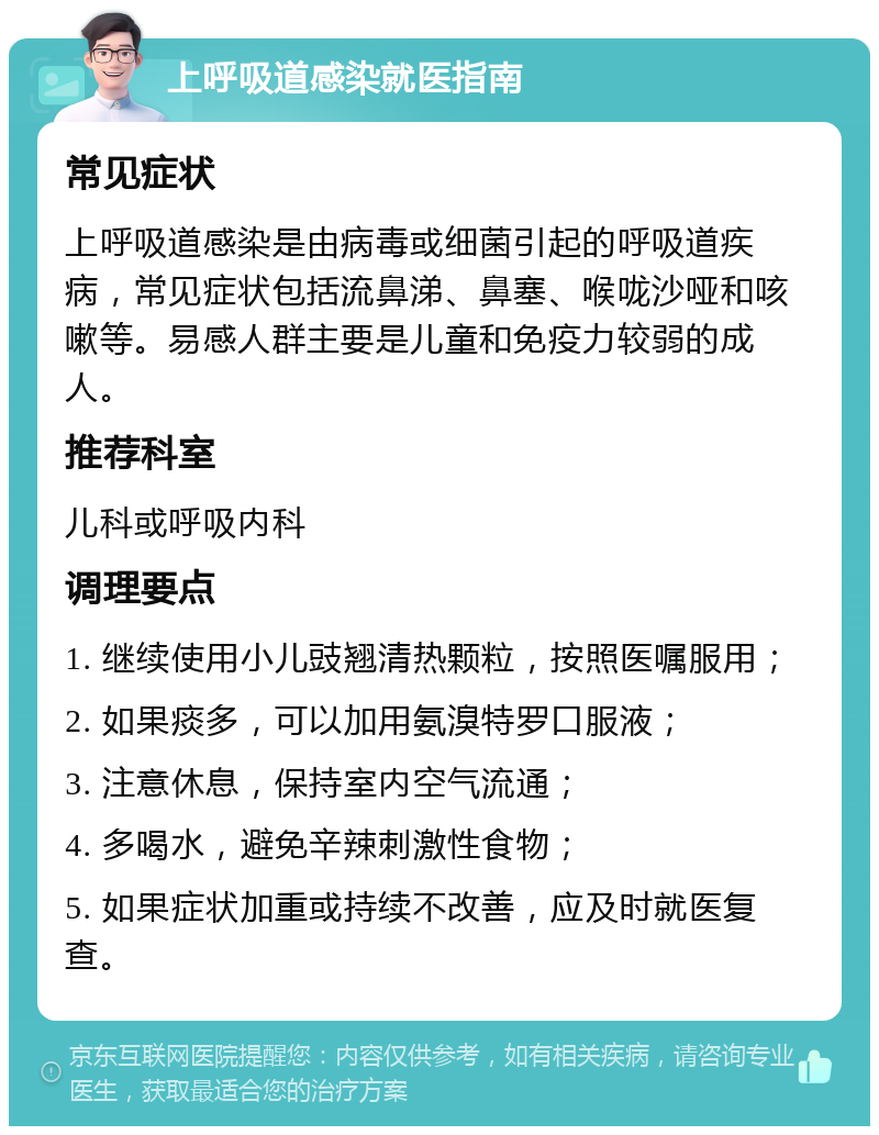 上呼吸道感染就医指南 常见症状 上呼吸道感染是由病毒或细菌引起的呼吸道疾病，常见症状包括流鼻涕、鼻塞、喉咙沙哑和咳嗽等。易感人群主要是儿童和免疫力较弱的成人。 推荐科室 儿科或呼吸内科 调理要点 1. 继续使用小儿豉翘清热颗粒，按照医嘱服用； 2. 如果痰多，可以加用氨溴特罗口服液； 3. 注意休息，保持室内空气流通； 4. 多喝水，避免辛辣刺激性食物； 5. 如果症状加重或持续不改善，应及时就医复查。