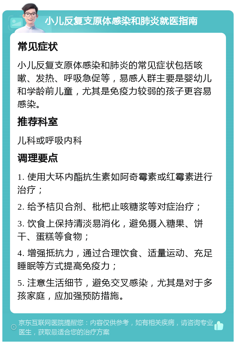 小儿反复支原体感染和肺炎就医指南 常见症状 小儿反复支原体感染和肺炎的常见症状包括咳嗽、发热、呼吸急促等，易感人群主要是婴幼儿和学龄前儿童，尤其是免疫力较弱的孩子更容易感染。 推荐科室 儿科或呼吸内科 调理要点 1. 使用大环内酯抗生素如阿奇霉素或红霉素进行治疗； 2. 给予桔贝合剂、枇杷止咳糖浆等对症治疗； 3. 饮食上保持清淡易消化，避免摄入糖果、饼干、蛋糕等食物； 4. 增强抵抗力，通过合理饮食、适量运动、充足睡眠等方式提高免疫力； 5. 注意生活细节，避免交叉感染，尤其是对于多孩家庭，应加强预防措施。