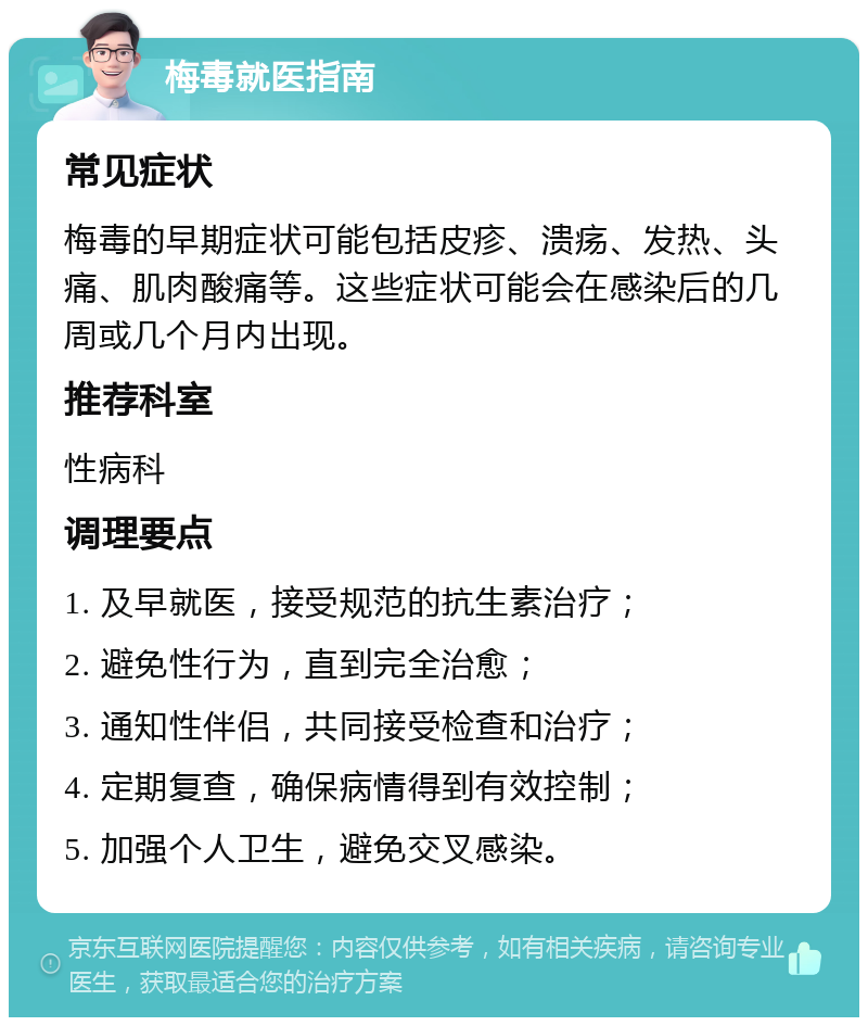 梅毒就医指南 常见症状 梅毒的早期症状可能包括皮疹、溃疡、发热、头痛、肌肉酸痛等。这些症状可能会在感染后的几周或几个月内出现。 推荐科室 性病科 调理要点 1. 及早就医，接受规范的抗生素治疗； 2. 避免性行为，直到完全治愈； 3. 通知性伴侣，共同接受检查和治疗； 4. 定期复查，确保病情得到有效控制； 5. 加强个人卫生，避免交叉感染。