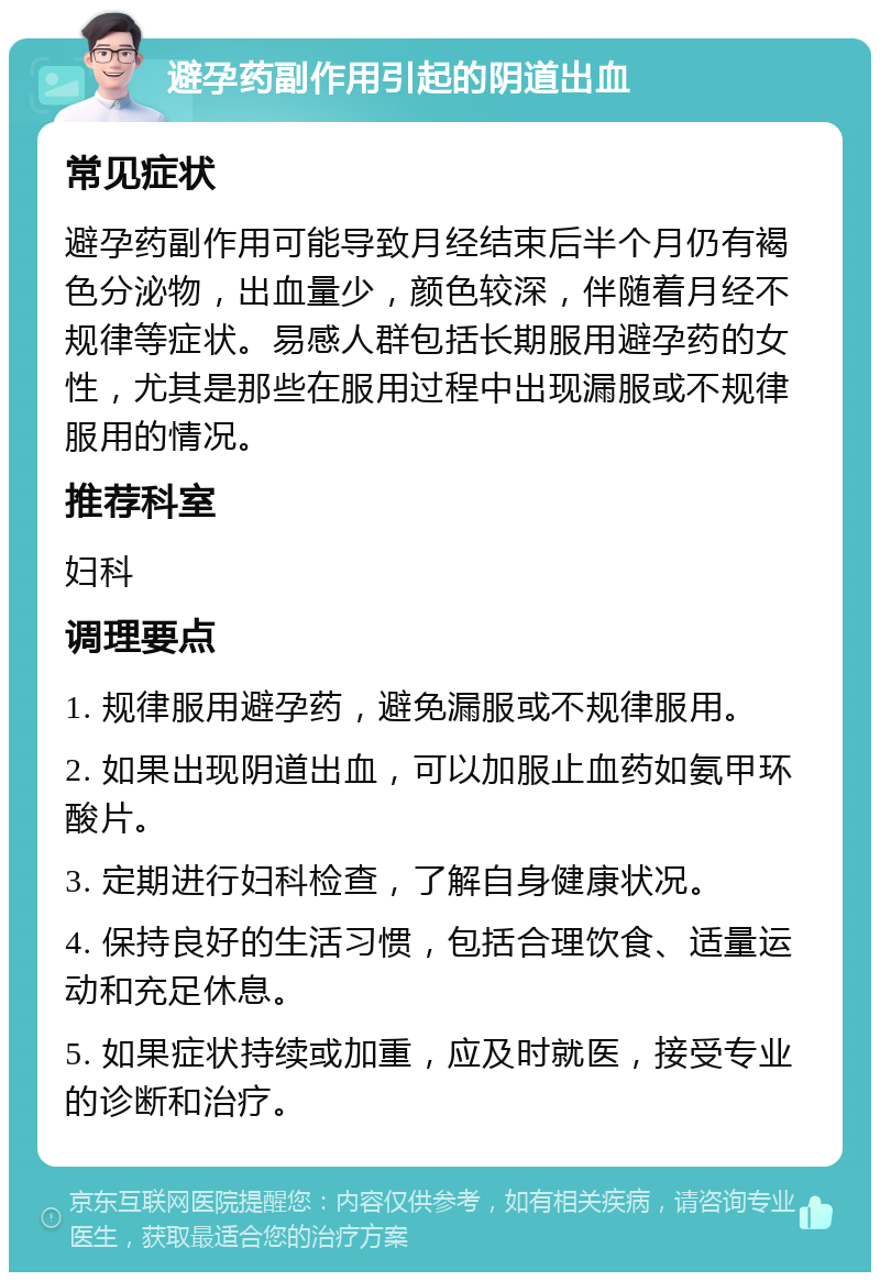 避孕药副作用引起的阴道出血 常见症状 避孕药副作用可能导致月经结束后半个月仍有褐色分泌物，出血量少，颜色较深，伴随着月经不规律等症状。易感人群包括长期服用避孕药的女性，尤其是那些在服用过程中出现漏服或不规律服用的情况。 推荐科室 妇科 调理要点 1. 规律服用避孕药，避免漏服或不规律服用。 2. 如果出现阴道出血，可以加服止血药如氨甲环酸片。 3. 定期进行妇科检查，了解自身健康状况。 4. 保持良好的生活习惯，包括合理饮食、适量运动和充足休息。 5. 如果症状持续或加重，应及时就医，接受专业的诊断和治疗。