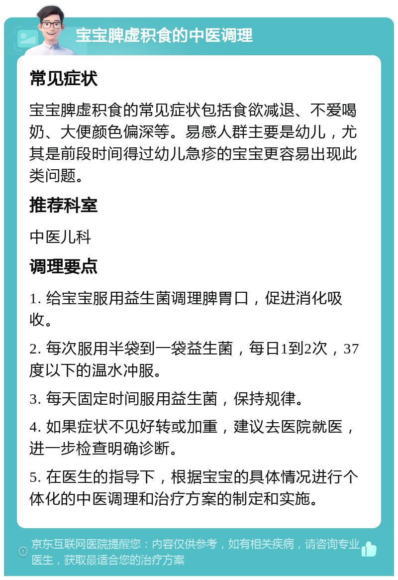 宝宝脾虚积食的中医调理 常见症状 宝宝脾虚积食的常见症状包括食欲减退、不爱喝奶、大便颜色偏深等。易感人群主要是幼儿，尤其是前段时间得过幼儿急疹的宝宝更容易出现此类问题。 推荐科室 中医儿科 调理要点 1. 给宝宝服用益生菌调理脾胃口，促进消化吸收。 2. 每次服用半袋到一袋益生菌，每日1到2次，37度以下的温水冲服。 3. 每天固定时间服用益生菌，保持规律。 4. 如果症状不见好转或加重，建议去医院就医，进一步检查明确诊断。 5. 在医生的指导下，根据宝宝的具体情况进行个体化的中医调理和治疗方案的制定和实施。