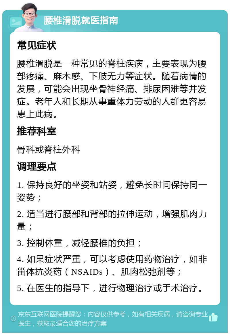 腰椎滑脱就医指南 常见症状 腰椎滑脱是一种常见的脊柱疾病，主要表现为腰部疼痛、麻木感、下肢无力等症状。随着病情的发展，可能会出现坐骨神经痛、排尿困难等并发症。老年人和长期从事重体力劳动的人群更容易患上此病。 推荐科室 骨科或脊柱外科 调理要点 1. 保持良好的坐姿和站姿，避免长时间保持同一姿势； 2. 适当进行腰部和背部的拉伸运动，增强肌肉力量； 3. 控制体重，减轻腰椎的负担； 4. 如果症状严重，可以考虑使用药物治疗，如非甾体抗炎药（NSAIDs）、肌肉松弛剂等； 5. 在医生的指导下，进行物理治疗或手术治疗。