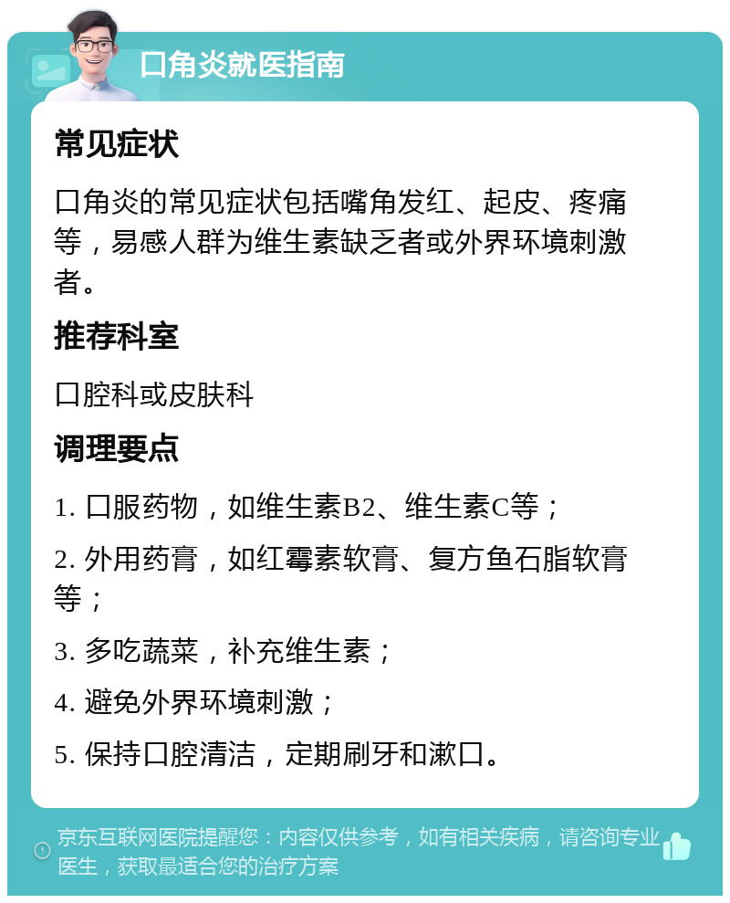 口角炎就医指南 常见症状 口角炎的常见症状包括嘴角发红、起皮、疼痛等，易感人群为维生素缺乏者或外界环境刺激者。 推荐科室 口腔科或皮肤科 调理要点 1. 口服药物，如维生素B2、维生素C等； 2. 外用药膏，如红霉素软膏、复方鱼石脂软膏等； 3. 多吃蔬菜，补充维生素； 4. 避免外界环境刺激； 5. 保持口腔清洁，定期刷牙和漱口。