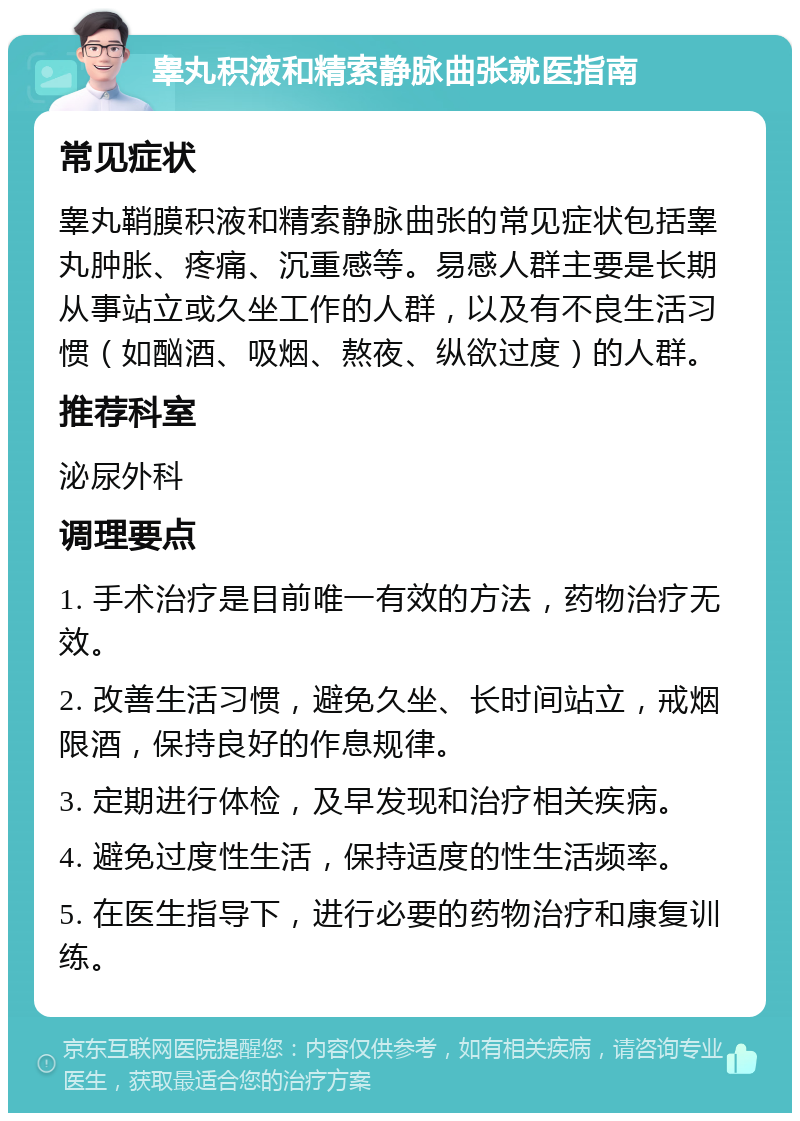 睾丸积液和精索静脉曲张就医指南 常见症状 睾丸鞘膜积液和精索静脉曲张的常见症状包括睾丸肿胀、疼痛、沉重感等。易感人群主要是长期从事站立或久坐工作的人群，以及有不良生活习惯（如酗酒、吸烟、熬夜、纵欲过度）的人群。 推荐科室 泌尿外科 调理要点 1. 手术治疗是目前唯一有效的方法，药物治疗无效。 2. 改善生活习惯，避免久坐、长时间站立，戒烟限酒，保持良好的作息规律。 3. 定期进行体检，及早发现和治疗相关疾病。 4. 避免过度性生活，保持适度的性生活频率。 5. 在医生指导下，进行必要的药物治疗和康复训练。