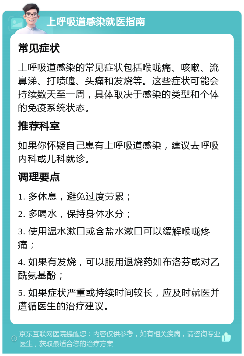 上呼吸道感染就医指南 常见症状 上呼吸道感染的常见症状包括喉咙痛、咳嗽、流鼻涕、打喷嚏、头痛和发烧等。这些症状可能会持续数天至一周，具体取决于感染的类型和个体的免疫系统状态。 推荐科室 如果你怀疑自己患有上呼吸道感染，建议去呼吸内科或儿科就诊。 调理要点 1. 多休息，避免过度劳累； 2. 多喝水，保持身体水分； 3. 使用温水漱口或含盐水漱口可以缓解喉咙疼痛； 4. 如果有发烧，可以服用退烧药如布洛芬或对乙酰氨基酚； 5. 如果症状严重或持续时间较长，应及时就医并遵循医生的治疗建议。