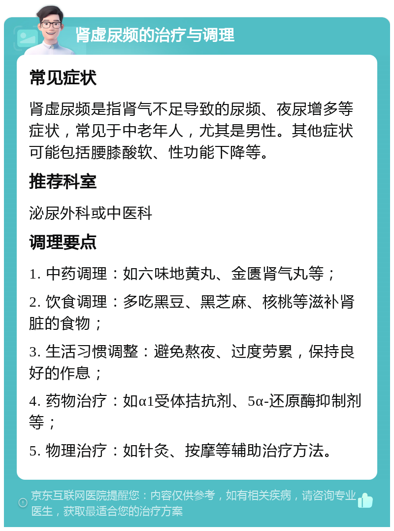 肾虚尿频的治疗与调理 常见症状 肾虚尿频是指肾气不足导致的尿频、夜尿增多等症状，常见于中老年人，尤其是男性。其他症状可能包括腰膝酸软、性功能下降等。 推荐科室 泌尿外科或中医科 调理要点 1. 中药调理：如六味地黄丸、金匮肾气丸等； 2. 饮食调理：多吃黑豆、黑芝麻、核桃等滋补肾脏的食物； 3. 生活习惯调整：避免熬夜、过度劳累，保持良好的作息； 4. 药物治疗：如α1受体拮抗剂、5α-还原酶抑制剂等； 5. 物理治疗：如针灸、按摩等辅助治疗方法。