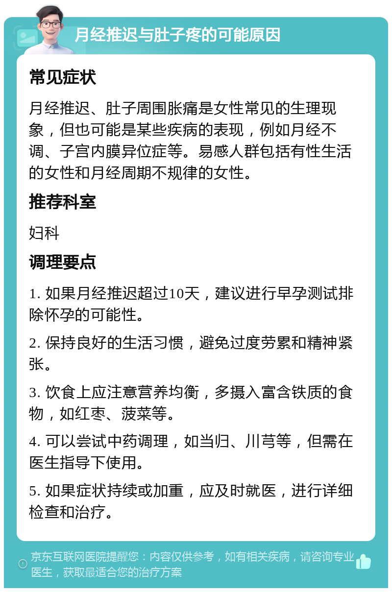 月经推迟与肚子疼的可能原因 常见症状 月经推迟、肚子周围胀痛是女性常见的生理现象，但也可能是某些疾病的表现，例如月经不调、子宫内膜异位症等。易感人群包括有性生活的女性和月经周期不规律的女性。 推荐科室 妇科 调理要点 1. 如果月经推迟超过10天，建议进行早孕测试排除怀孕的可能性。 2. 保持良好的生活习惯，避免过度劳累和精神紧张。 3. 饮食上应注意营养均衡，多摄入富含铁质的食物，如红枣、菠菜等。 4. 可以尝试中药调理，如当归、川芎等，但需在医生指导下使用。 5. 如果症状持续或加重，应及时就医，进行详细检查和治疗。