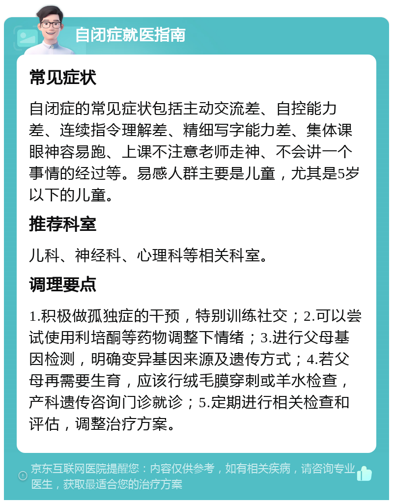 自闭症就医指南 常见症状 自闭症的常见症状包括主动交流差、自控能力差、连续指令理解差、精细写字能力差、集体课眼神容易跑、上课不注意老师走神、不会讲一个事情的经过等。易感人群主要是儿童，尤其是5岁以下的儿童。 推荐科室 儿科、神经科、心理科等相关科室。 调理要点 1.积极做孤独症的干预，特别训练社交；2.可以尝试使用利培酮等药物调整下情绪；3.进行父母基因检测，明确变异基因来源及遗传方式；4.若父母再需要生育，应该行绒毛膜穿刺或羊水检查，产科遗传咨询门诊就诊；5.定期进行相关检查和评估，调整治疗方案。