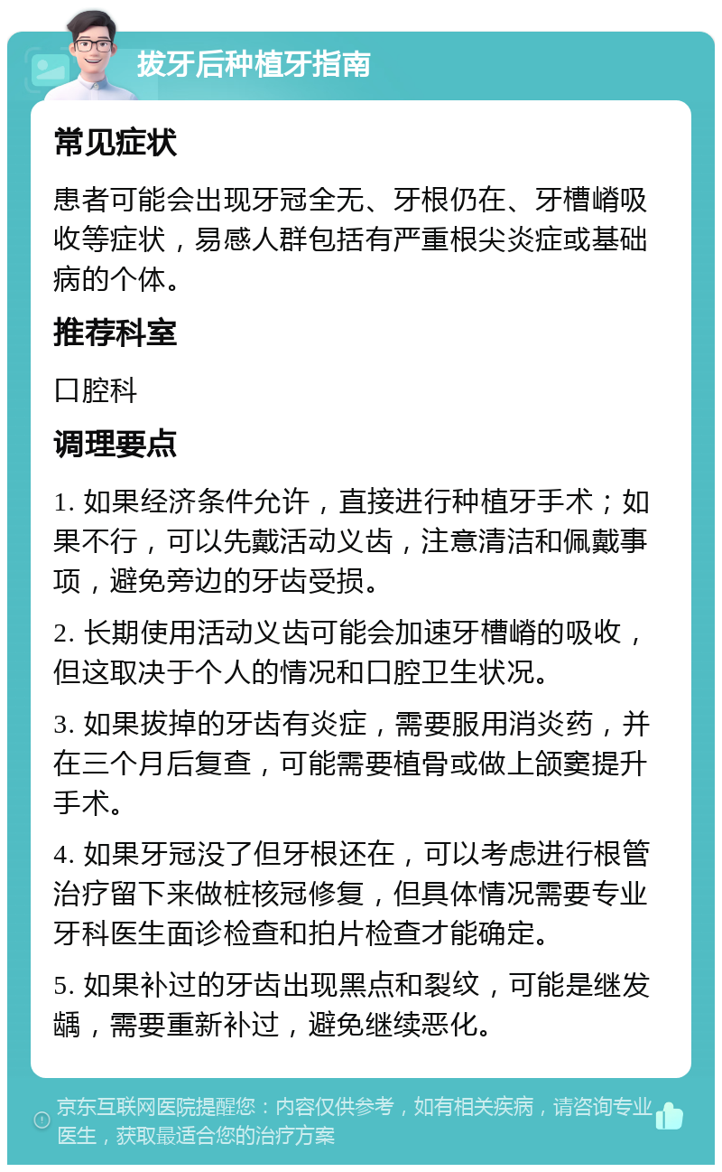 拔牙后种植牙指南 常见症状 患者可能会出现牙冠全无、牙根仍在、牙槽嵴吸收等症状，易感人群包括有严重根尖炎症或基础病的个体。 推荐科室 口腔科 调理要点 1. 如果经济条件允许，直接进行种植牙手术；如果不行，可以先戴活动义齿，注意清洁和佩戴事项，避免旁边的牙齿受损。 2. 长期使用活动义齿可能会加速牙槽嵴的吸收，但这取决于个人的情况和口腔卫生状况。 3. 如果拔掉的牙齿有炎症，需要服用消炎药，并在三个月后复查，可能需要植骨或做上颌窦提升手术。 4. 如果牙冠没了但牙根还在，可以考虑进行根管治疗留下来做桩核冠修复，但具体情况需要专业牙科医生面诊检查和拍片检查才能确定。 5. 如果补过的牙齿出现黑点和裂纹，可能是继发龋，需要重新补过，避免继续恶化。