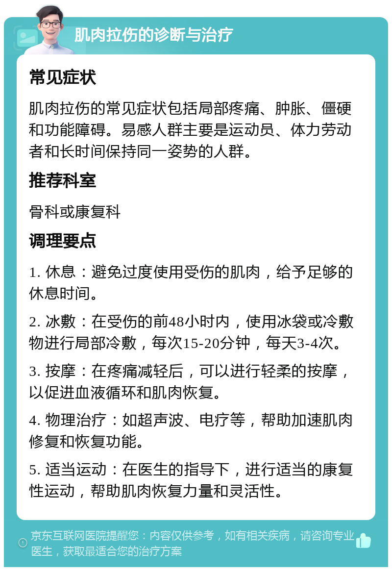 肌肉拉伤的诊断与治疗 常见症状 肌肉拉伤的常见症状包括局部疼痛、肿胀、僵硬和功能障碍。易感人群主要是运动员、体力劳动者和长时间保持同一姿势的人群。 推荐科室 骨科或康复科 调理要点 1. 休息：避免过度使用受伤的肌肉，给予足够的休息时间。 2. 冰敷：在受伤的前48小时内，使用冰袋或冷敷物进行局部冷敷，每次15-20分钟，每天3-4次。 3. 按摩：在疼痛减轻后，可以进行轻柔的按摩，以促进血液循环和肌肉恢复。 4. 物理治疗：如超声波、电疗等，帮助加速肌肉修复和恢复功能。 5. 适当运动：在医生的指导下，进行适当的康复性运动，帮助肌肉恢复力量和灵活性。