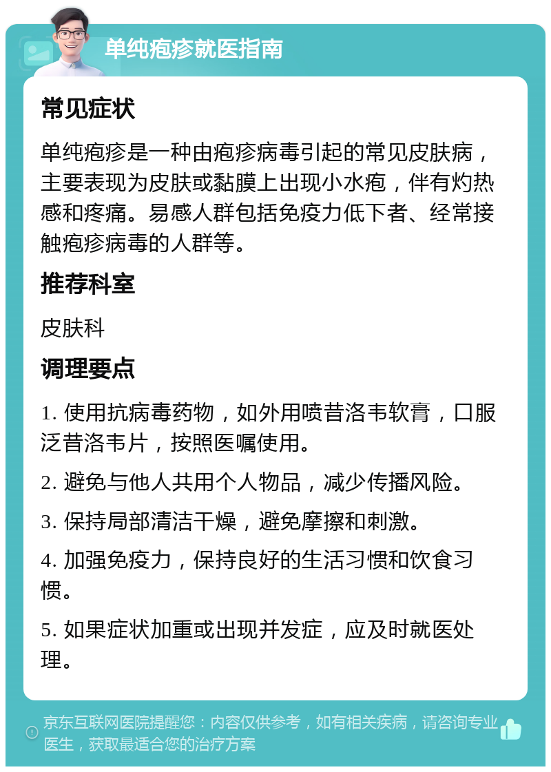 单纯疱疹就医指南 常见症状 单纯疱疹是一种由疱疹病毒引起的常见皮肤病，主要表现为皮肤或黏膜上出现小水疱，伴有灼热感和疼痛。易感人群包括免疫力低下者、经常接触疱疹病毒的人群等。 推荐科室 皮肤科 调理要点 1. 使用抗病毒药物，如外用喷昔洛韦软膏，口服泛昔洛韦片，按照医嘱使用。 2. 避免与他人共用个人物品，减少传播风险。 3. 保持局部清洁干燥，避免摩擦和刺激。 4. 加强免疫力，保持良好的生活习惯和饮食习惯。 5. 如果症状加重或出现并发症，应及时就医处理。