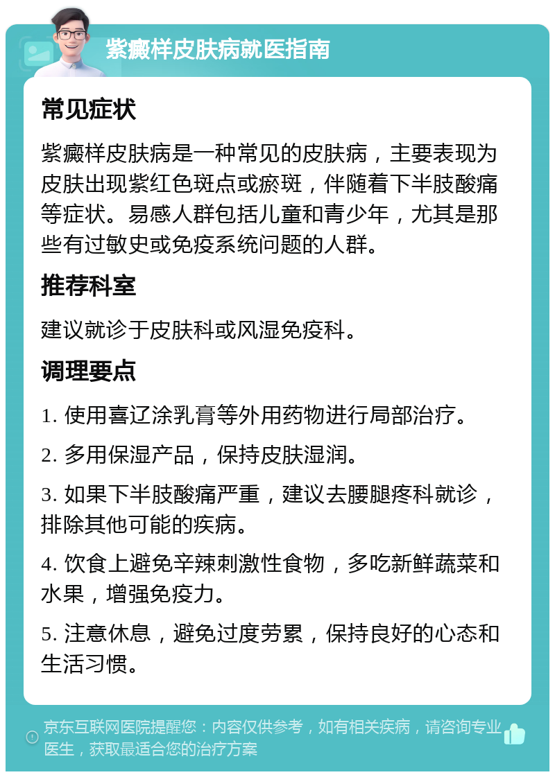 紫癜样皮肤病就医指南 常见症状 紫癜样皮肤病是一种常见的皮肤病，主要表现为皮肤出现紫红色斑点或瘀斑，伴随着下半肢酸痛等症状。易感人群包括儿童和青少年，尤其是那些有过敏史或免疫系统问题的人群。 推荐科室 建议就诊于皮肤科或风湿免疫科。 调理要点 1. 使用喜辽涂乳膏等外用药物进行局部治疗。 2. 多用保湿产品，保持皮肤湿润。 3. 如果下半肢酸痛严重，建议去腰腿疼科就诊，排除其他可能的疾病。 4. 饮食上避免辛辣刺激性食物，多吃新鲜蔬菜和水果，增强免疫力。 5. 注意休息，避免过度劳累，保持良好的心态和生活习惯。