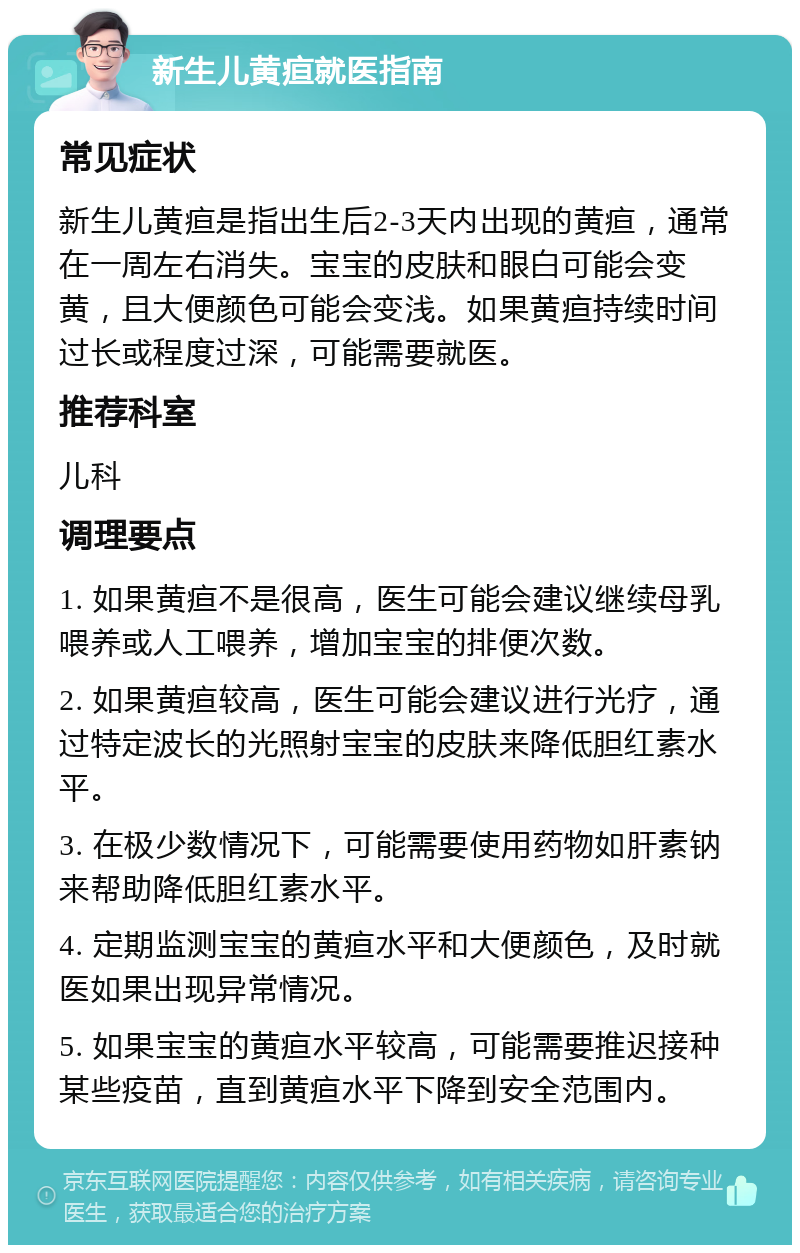 新生儿黄疸就医指南 常见症状 新生儿黄疸是指出生后2-3天内出现的黄疸，通常在一周左右消失。宝宝的皮肤和眼白可能会变黄，且大便颜色可能会变浅。如果黄疸持续时间过长或程度过深，可能需要就医。 推荐科室 儿科 调理要点 1. 如果黄疸不是很高，医生可能会建议继续母乳喂养或人工喂养，增加宝宝的排便次数。 2. 如果黄疸较高，医生可能会建议进行光疗，通过特定波长的光照射宝宝的皮肤来降低胆红素水平。 3. 在极少数情况下，可能需要使用药物如肝素钠来帮助降低胆红素水平。 4. 定期监测宝宝的黄疸水平和大便颜色，及时就医如果出现异常情况。 5. 如果宝宝的黄疸水平较高，可能需要推迟接种某些疫苗，直到黄疸水平下降到安全范围内。