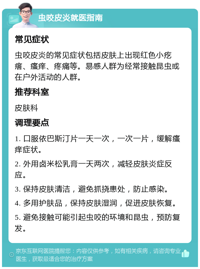 虫咬皮炎就医指南 常见症状 虫咬皮炎的常见症状包括皮肤上出现红色小疙瘩、瘙痒、疼痛等。易感人群为经常接触昆虫或在户外活动的人群。 推荐科室 皮肤科 调理要点 1. 口服依巴斯汀片一天一次，一次一片，缓解瘙痒症状。 2. 外用卤米松乳膏一天两次，减轻皮肤炎症反应。 3. 保持皮肤清洁，避免抓挠患处，防止感染。 4. 多用护肤品，保持皮肤湿润，促进皮肤恢复。 5. 避免接触可能引起虫咬的环境和昆虫，预防复发。