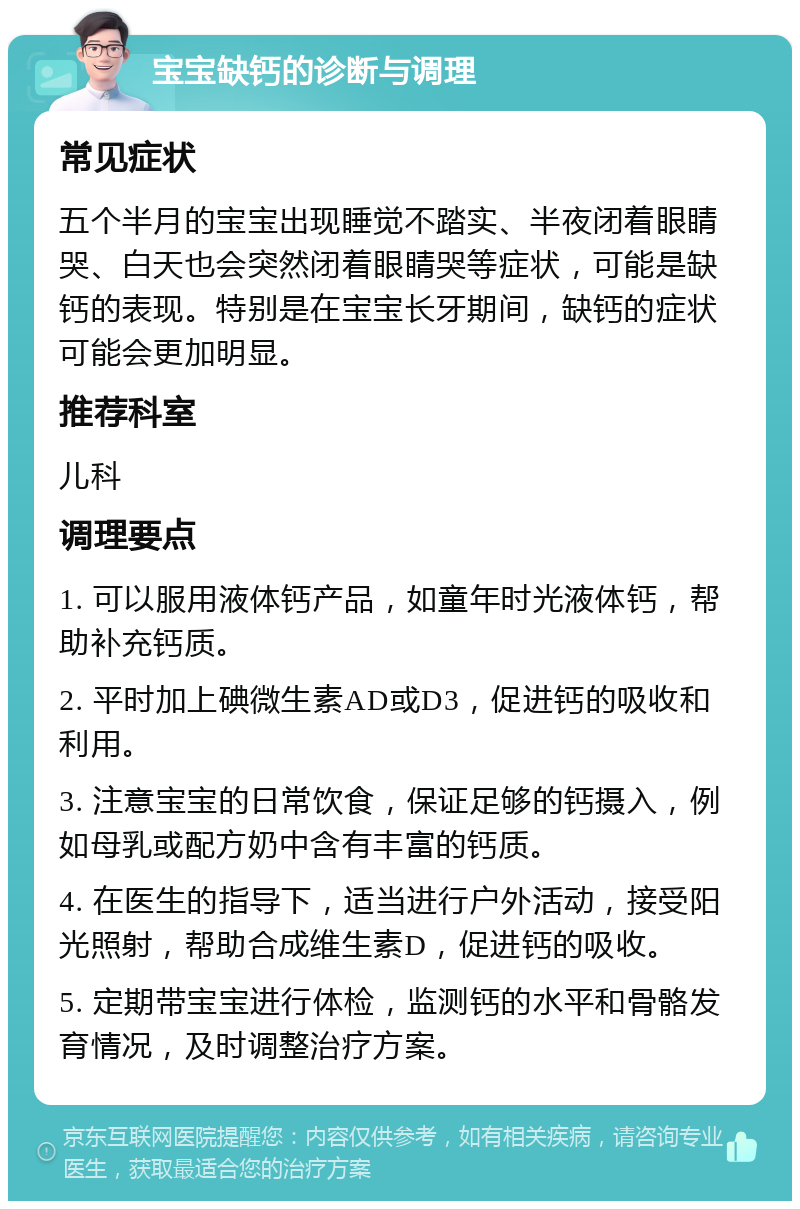 宝宝缺钙的诊断与调理 常见症状 五个半月的宝宝出现睡觉不踏实、半夜闭着眼睛哭、白天也会突然闭着眼睛哭等症状，可能是缺钙的表现。特别是在宝宝长牙期间，缺钙的症状可能会更加明显。 推荐科室 儿科 调理要点 1. 可以服用液体钙产品，如童年时光液体钙，帮助补充钙质。 2. 平时加上碘微生素AD或D3，促进钙的吸收和利用。 3. 注意宝宝的日常饮食，保证足够的钙摄入，例如母乳或配方奶中含有丰富的钙质。 4. 在医生的指导下，适当进行户外活动，接受阳光照射，帮助合成维生素D，促进钙的吸收。 5. 定期带宝宝进行体检，监测钙的水平和骨骼发育情况，及时调整治疗方案。