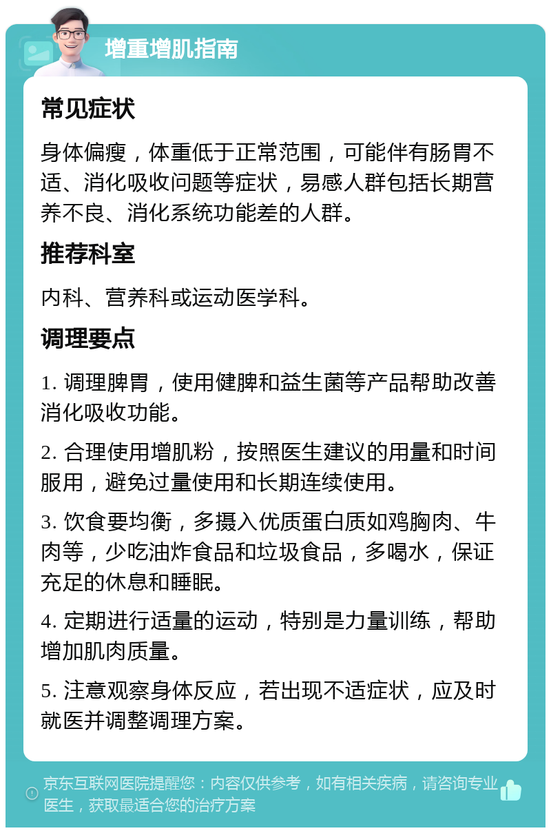 增重增肌指南 常见症状 身体偏瘦，体重低于正常范围，可能伴有肠胃不适、消化吸收问题等症状，易感人群包括长期营养不良、消化系统功能差的人群。 推荐科室 内科、营养科或运动医学科。 调理要点 1. 调理脾胃，使用健脾和益生菌等产品帮助改善消化吸收功能。 2. 合理使用增肌粉，按照医生建议的用量和时间服用，避免过量使用和长期连续使用。 3. 饮食要均衡，多摄入优质蛋白质如鸡胸肉、牛肉等，少吃油炸食品和垃圾食品，多喝水，保证充足的休息和睡眠。 4. 定期进行适量的运动，特别是力量训练，帮助增加肌肉质量。 5. 注意观察身体反应，若出现不适症状，应及时就医并调整调理方案。