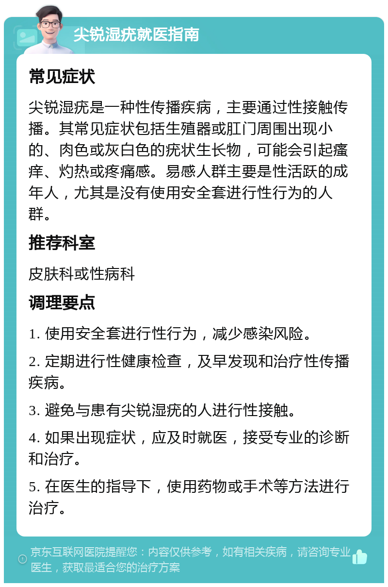 尖锐湿疣就医指南 常见症状 尖锐湿疣是一种性传播疾病，主要通过性接触传播。其常见症状包括生殖器或肛门周围出现小的、肉色或灰白色的疣状生长物，可能会引起瘙痒、灼热或疼痛感。易感人群主要是性活跃的成年人，尤其是没有使用安全套进行性行为的人群。 推荐科室 皮肤科或性病科 调理要点 1. 使用安全套进行性行为，减少感染风险。 2. 定期进行性健康检查，及早发现和治疗性传播疾病。 3. 避免与患有尖锐湿疣的人进行性接触。 4. 如果出现症状，应及时就医，接受专业的诊断和治疗。 5. 在医生的指导下，使用药物或手术等方法进行治疗。