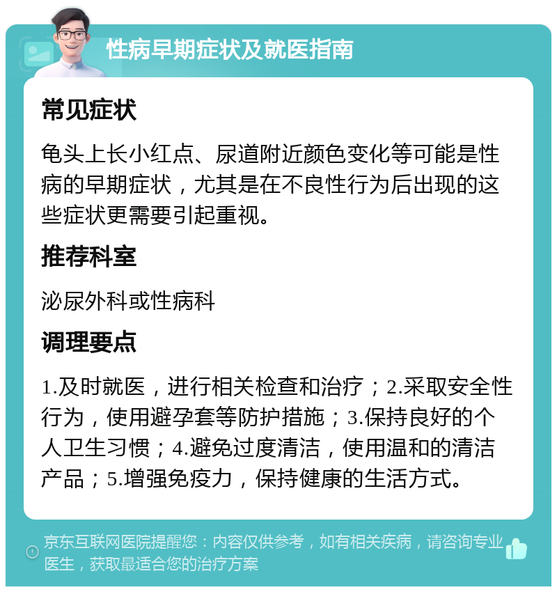 性病早期症状及就医指南 常见症状 龟头上长小红点、尿道附近颜色变化等可能是性病的早期症状，尤其是在不良性行为后出现的这些症状更需要引起重视。 推荐科室 泌尿外科或性病科 调理要点 1.及时就医，进行相关检查和治疗；2.采取安全性行为，使用避孕套等防护措施；3.保持良好的个人卫生习惯；4.避免过度清洁，使用温和的清洁产品；5.增强免疫力，保持健康的生活方式。