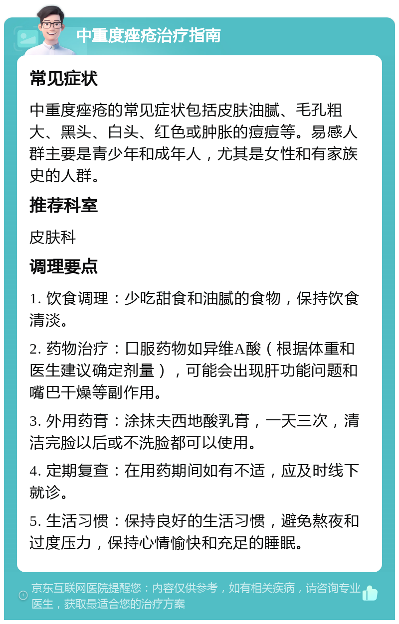 中重度痤疮治疗指南 常见症状 中重度痤疮的常见症状包括皮肤油腻、毛孔粗大、黑头、白头、红色或肿胀的痘痘等。易感人群主要是青少年和成年人，尤其是女性和有家族史的人群。 推荐科室 皮肤科 调理要点 1. 饮食调理：少吃甜食和油腻的食物，保持饮食清淡。 2. 药物治疗：口服药物如异维A酸（根据体重和医生建议确定剂量），可能会出现肝功能问题和嘴巴干燥等副作用。 3. 外用药膏：涂抹夫西地酸乳膏，一天三次，清洁完脸以后或不洗脸都可以使用。 4. 定期复查：在用药期间如有不适，应及时线下就诊。 5. 生活习惯：保持良好的生活习惯，避免熬夜和过度压力，保持心情愉快和充足的睡眠。