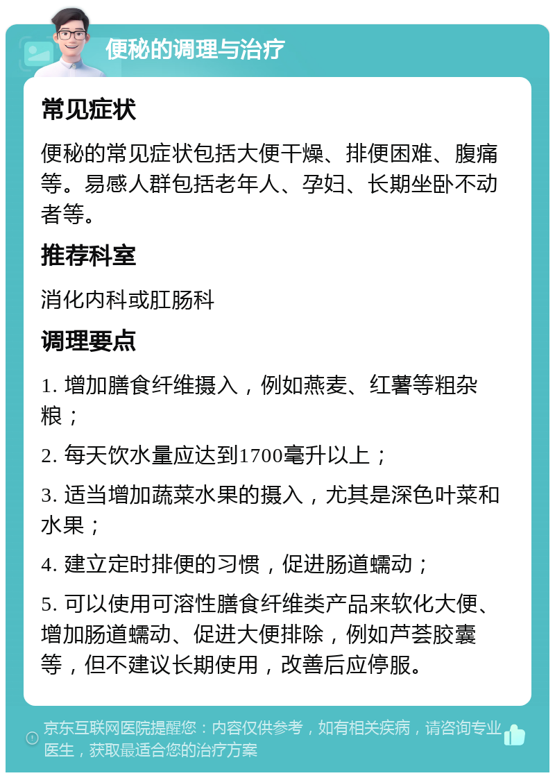 便秘的调理与治疗 常见症状 便秘的常见症状包括大便干燥、排便困难、腹痛等。易感人群包括老年人、孕妇、长期坐卧不动者等。 推荐科室 消化内科或肛肠科 调理要点 1. 增加膳食纤维摄入，例如燕麦、红薯等粗杂粮； 2. 每天饮水量应达到1700毫升以上； 3. 适当增加蔬菜水果的摄入，尤其是深色叶菜和水果； 4. 建立定时排便的习惯，促进肠道蠕动； 5. 可以使用可溶性膳食纤维类产品来软化大便、增加肠道蠕动、促进大便排除，例如芦荟胶囊等，但不建议长期使用，改善后应停服。