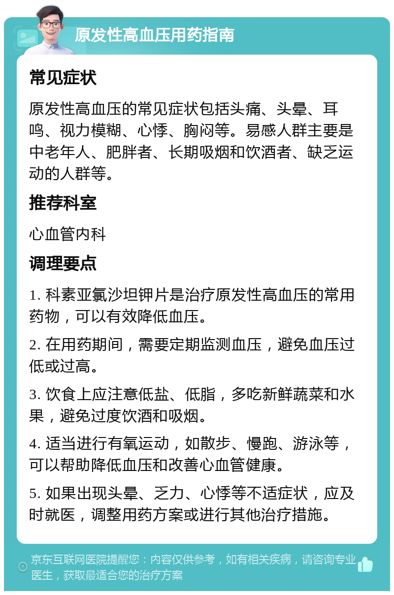 原发性高血压用药指南 常见症状 原发性高血压的常见症状包括头痛、头晕、耳鸣、视力模糊、心悸、胸闷等。易感人群主要是中老年人、肥胖者、长期吸烟和饮酒者、缺乏运动的人群等。 推荐科室 心血管内科 调理要点 1. 科素亚氯沙坦钾片是治疗原发性高血压的常用药物，可以有效降低血压。 2. 在用药期间，需要定期监测血压，避免血压过低或过高。 3. 饮食上应注意低盐、低脂，多吃新鲜蔬菜和水果，避免过度饮酒和吸烟。 4. 适当进行有氧运动，如散步、慢跑、游泳等，可以帮助降低血压和改善心血管健康。 5. 如果出现头晕、乏力、心悸等不适症状，应及时就医，调整用药方案或进行其他治疗措施。