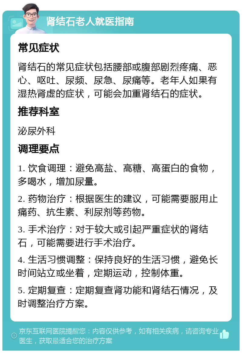 肾结石老人就医指南 常见症状 肾结石的常见症状包括腰部或腹部剧烈疼痛、恶心、呕吐、尿频、尿急、尿痛等。老年人如果有湿热肾虚的症状，可能会加重肾结石的症状。 推荐科室 泌尿外科 调理要点 1. 饮食调理：避免高盐、高糖、高蛋白的食物，多喝水，增加尿量。 2. 药物治疗：根据医生的建议，可能需要服用止痛药、抗生素、利尿剂等药物。 3. 手术治疗：对于较大或引起严重症状的肾结石，可能需要进行手术治疗。 4. 生活习惯调整：保持良好的生活习惯，避免长时间站立或坐着，定期运动，控制体重。 5. 定期复查：定期复查肾功能和肾结石情况，及时调整治疗方案。