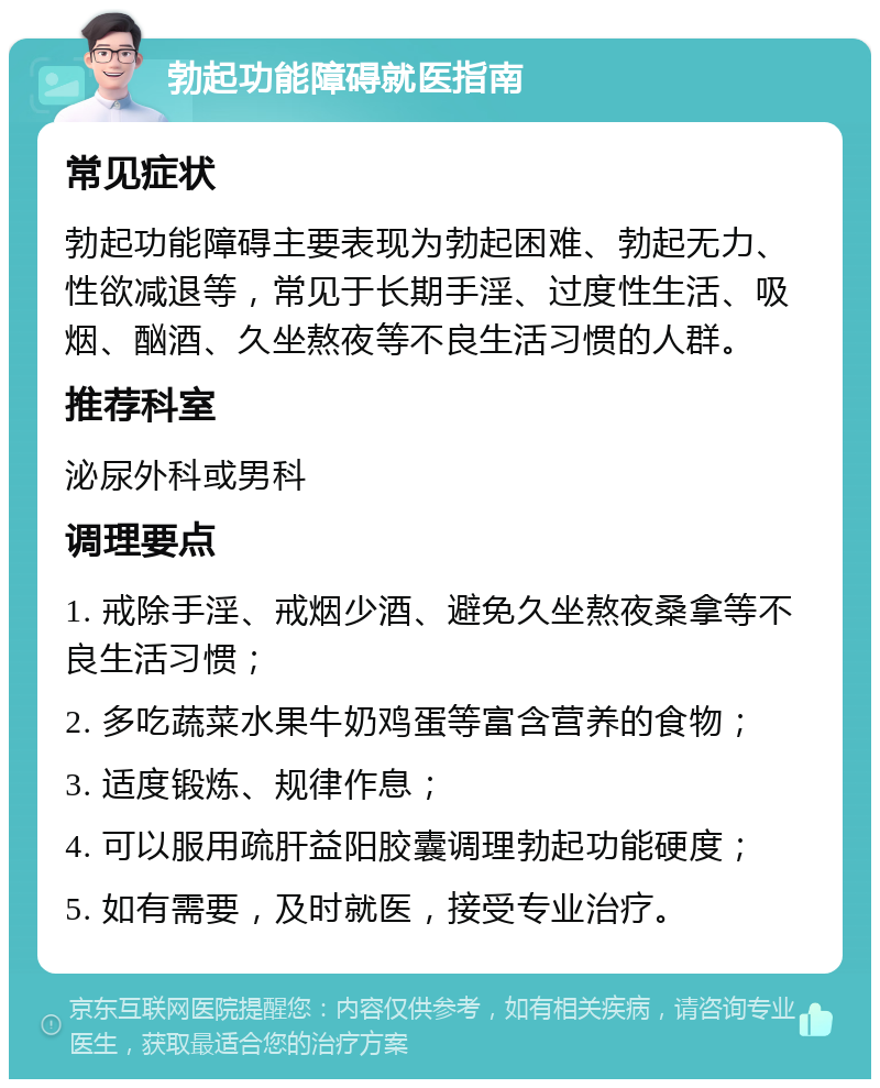 勃起功能障碍就医指南 常见症状 勃起功能障碍主要表现为勃起困难、勃起无力、性欲减退等，常见于长期手淫、过度性生活、吸烟、酗酒、久坐熬夜等不良生活习惯的人群。 推荐科室 泌尿外科或男科 调理要点 1. 戒除手淫、戒烟少酒、避免久坐熬夜桑拿等不良生活习惯； 2. 多吃蔬菜水果牛奶鸡蛋等富含营养的食物； 3. 适度锻炼、规律作息； 4. 可以服用疏肝益阳胶囊调理勃起功能硬度； 5. 如有需要，及时就医，接受专业治疗。