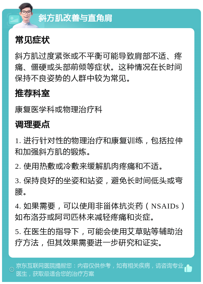 斜方肌改善与直角肩 常见症状 斜方肌过度紧张或不平衡可能导致肩部不适、疼痛、僵硬或头部前倾等症状。这种情况在长时间保持不良姿势的人群中较为常见。 推荐科室 康复医学科或物理治疗科 调理要点 1. 进行针对性的物理治疗和康复训练，包括拉伸和加强斜方肌的锻炼。 2. 使用热敷或冷敷来缓解肌肉疼痛和不适。 3. 保持良好的坐姿和站姿，避免长时间低头或弯腰。 4. 如果需要，可以使用非甾体抗炎药（NSAIDs）如布洛芬或阿司匹林来减轻疼痛和炎症。 5. 在医生的指导下，可能会使用艾草贴等辅助治疗方法，但其效果需要进一步研究和证实。