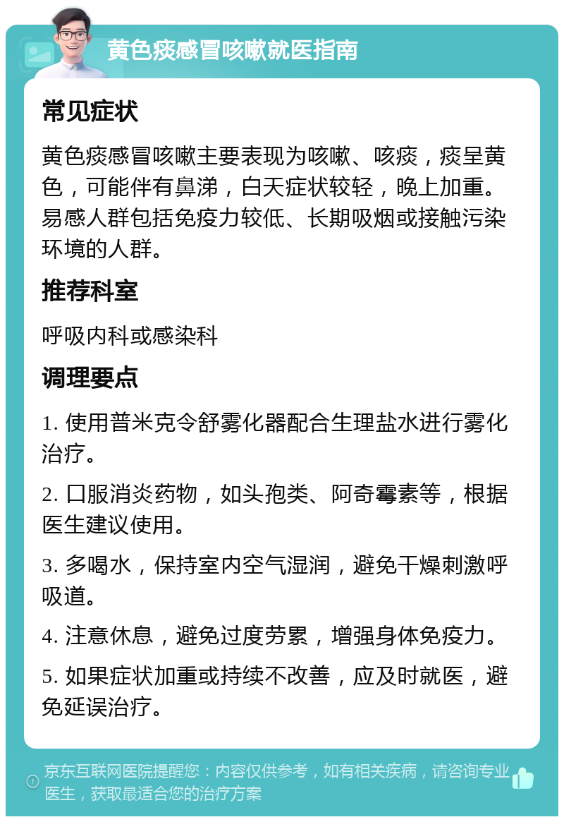 黄色痰感冒咳嗽就医指南 常见症状 黄色痰感冒咳嗽主要表现为咳嗽、咳痰，痰呈黄色，可能伴有鼻涕，白天症状较轻，晚上加重。易感人群包括免疫力较低、长期吸烟或接触污染环境的人群。 推荐科室 呼吸内科或感染科 调理要点 1. 使用普米克令舒雾化器配合生理盐水进行雾化治疗。 2. 口服消炎药物，如头孢类、阿奇霉素等，根据医生建议使用。 3. 多喝水，保持室内空气湿润，避免干燥刺激呼吸道。 4. 注意休息，避免过度劳累，增强身体免疫力。 5. 如果症状加重或持续不改善，应及时就医，避免延误治疗。