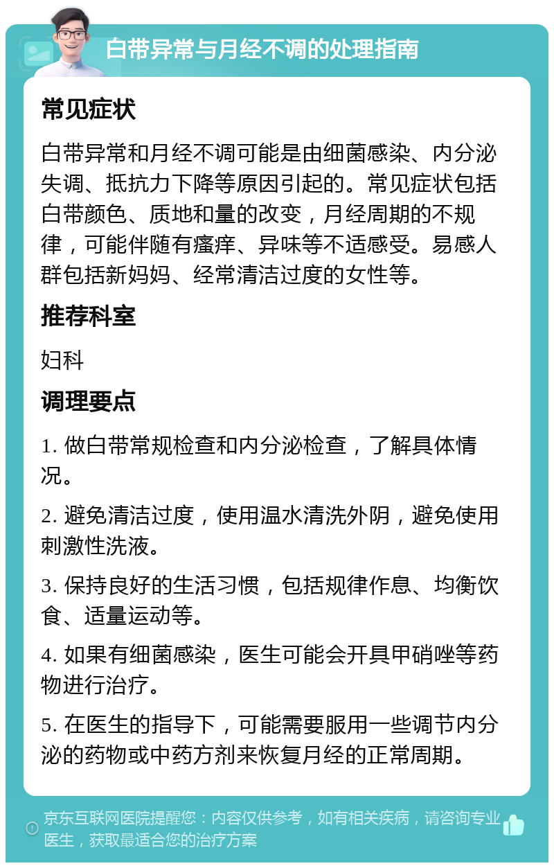 白带异常与月经不调的处理指南 常见症状 白带异常和月经不调可能是由细菌感染、内分泌失调、抵抗力下降等原因引起的。常见症状包括白带颜色、质地和量的改变，月经周期的不规律，可能伴随有瘙痒、异味等不适感受。易感人群包括新妈妈、经常清洁过度的女性等。 推荐科室 妇科 调理要点 1. 做白带常规检查和内分泌检查，了解具体情况。 2. 避免清洁过度，使用温水清洗外阴，避免使用刺激性洗液。 3. 保持良好的生活习惯，包括规律作息、均衡饮食、适量运动等。 4. 如果有细菌感染，医生可能会开具甲硝唑等药物进行治疗。 5. 在医生的指导下，可能需要服用一些调节内分泌的药物或中药方剂来恢复月经的正常周期。