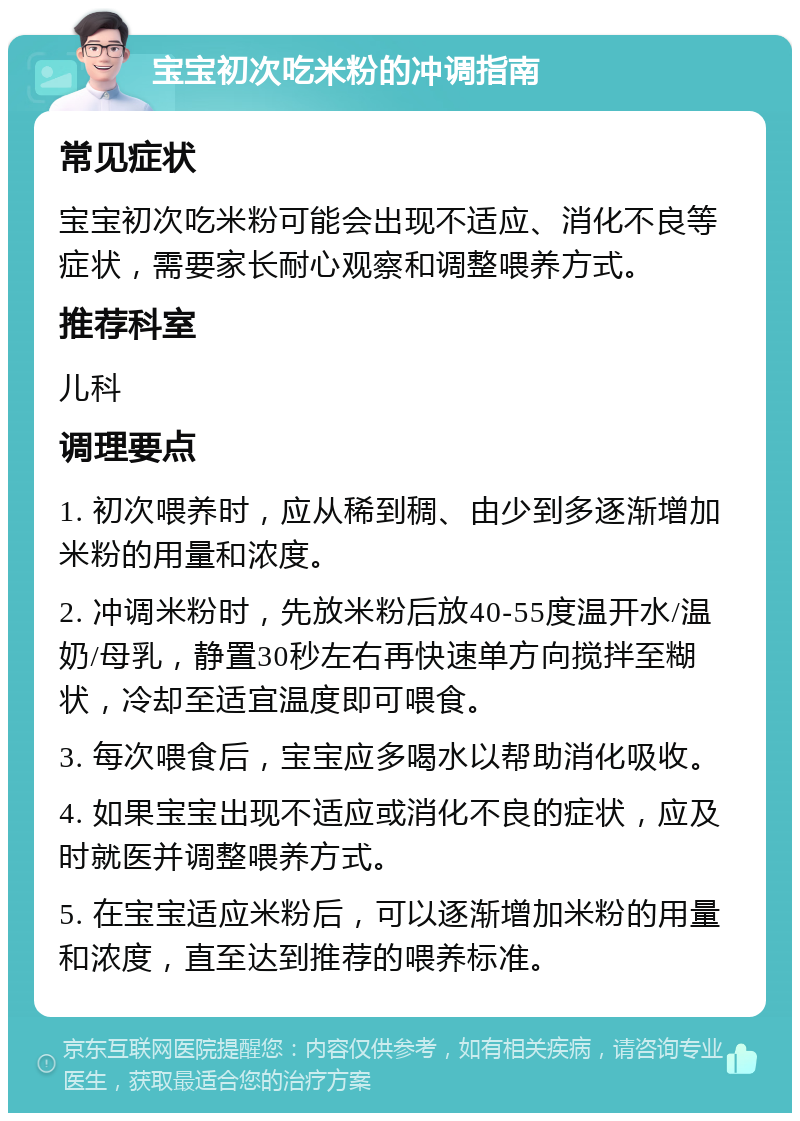 宝宝初次吃米粉的冲调指南 常见症状 宝宝初次吃米粉可能会出现不适应、消化不良等症状，需要家长耐心观察和调整喂养方式。 推荐科室 儿科 调理要点 1. 初次喂养时，应从稀到稠、由少到多逐渐增加米粉的用量和浓度。 2. 冲调米粉时，先放米粉后放40-55度温开水/温奶/母乳，静置30秒左右再快速单方向搅拌至糊状，冷却至适宜温度即可喂食。 3. 每次喂食后，宝宝应多喝水以帮助消化吸收。 4. 如果宝宝出现不适应或消化不良的症状，应及时就医并调整喂养方式。 5. 在宝宝适应米粉后，可以逐渐增加米粉的用量和浓度，直至达到推荐的喂养标准。